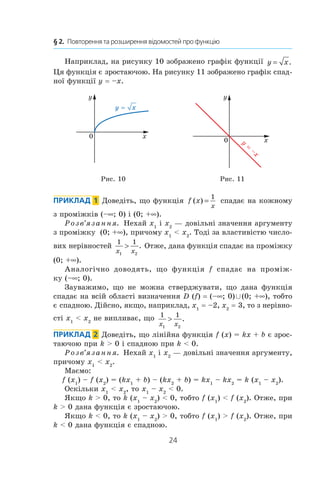 24
§ 2.  Повторення та розширення відомостей про функцію
Наприклад, на рисунку 10 зображено графік функції y x= .
Ця функція є зростаючою. На рисунку 11 зображено графік спад-
ної функції y = –x.
0
y
x
x
y
0 y
–x
Рис. 10 Рис. 11
Приклад  1 Доведіть, що функція f x
x
( ) =
1
спадає на кожному
з проміжків (–∞; 0) і (0; +∞).
Розв’язання. Нехай x1
і x2
 — довільні значення аргументу
з проміжку (0; +∞), причому x1
  x2
. Тоді за властивістю число-
вих нерівностей
1 1
1 2x x
 . Отже, дана функція спадає на проміжку
(0; +∞).
Аналогічно доводять, що функція f спадає на проміж-
ку (–∞; 0).
Зауважимо, що не можна стверджувати, що дана функція
спадає на всій області визначення D (f) = (–∞; 0) È (0; +∞), тобто
є спадною. Дійсно, якщо, наприклад, x1
 = –2, x2
 = 3, то з нерівно-
сті x1
  x2
не випливає, що 1 1
1 2x x
 .
Приклад  2  Доведіть, що лінійна функція f (x) = kx + b є зрос-
таючою при k  0 і спадною при k  0.
Розв’язання. Нехай x1
і x2
— довільні значення аргументу,
причому x1
  x2
.
Маємо:
f (x1
) – f (x2
) = (kx1
 + b) – (kx2
 + b) = kx1
– kx2
 = k (x1
– x2
).
Оскільки x1
  x2
, то x1
– x2
  0.
Якщо k  0, то k (x1
– x2
)  0, тобто f (x1
)  f (x2
). Отже, при
k  0 дана функція є зростаючою.
Якщо k  0, то k (x1
– x2
)  0, тобто f (x1
)  f (x2
). Отже, при
k  0 дана функція є спадною.
 