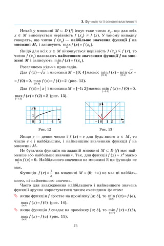 25
3. Функція та її основні властивості
Нехай у множині M ⊂ D (f) існує таке число x0
, що для всіх
x ∈ M виконується нерівність f (x0
) l f (x). У такому випадку
говорять, що число f (x0
) — найбільше значення функції f на
множині M, і записують max ( ) ( ).
M
f x f x= 0
Якщо для всіх x ∈ M виконується нерівність f (x0
) m f (x), то
число f (x0
) називають найменшим значенням функції f на мно-
жині M і записують min ( ) ( ).
M
f x f x= 0
Розглянемо кілька прикладів.
Для f x x( ) = і множини M = [0; 4] маємо: min ( ) min ( ) ,
[ ; ] [ ; ]0 4 0 4
0 0f x x f= = =
min ( ) ,
[ ; ]0 4
0 0x f= = max ( ) ( )
[ ; ]0 4
4 2f x f= = (рис. 12).
Для f x x( ) = і множини M = [–1; 2] маємо: min ( ) ( ) ,
[ ; ]−
= =
1 2
0 0f x f
max ( ) ( )
[ ; ]−
= =
1 2
2 2f x f (рис. 13).
0
1
x
y
1 4 0
1
x
y
1–1 2
Рис. 12 Рис. 13
Якщо c — деяке число і f (x) = c для будь-якого x ∈ M, то
число c є і найбільшим, і найменшим значенням функції f на
множині M.
Не будь-яка функція на заданій множині M ⊂ D (f) має най-
менше або найбільше значення. Так, для функції f (x) = x2
маємо
min ( ) .
R
f x = 0 Найбільшого значення на множині R ця функція не
має.
Функція f x
x
( ) =
1
на множині M = (0; +∞) не має ні найбіль-
шого, ні найменшого значень.
Часто для знаходження найбільшого і найменшого значень
функції зручно користуватися таким очевидним фактом:
 	якщо функція f зростає на проміжку [a; b], то min ( ) ( ),
[ ; ]a b
f x f a=
max ( ) ( )
[ ; ]a b
f x f b= (рис. 14);
 	якщо функція f спадає на проміжку [a; b], то min ( ) ( ),
[ ; ]a b
f x f b=
max ( ) ( )
[ ; ]a b
f x f a= (рис. 15).
 