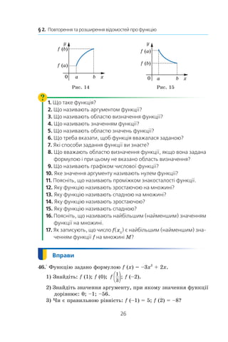 26
§ 2.  Повторення та розширення відомостей про функцію
x
y
0 a
f (a)
f (b)
b x
y
0 a b
f (a)
f (b)
Рис. 14 Рис. 15
   1. Що таке функція?
   2. Що називають аргументом функції?
   3. Що називають областю визначення функції?
   4. Що називають значенням функції?
   5. Що називають областю значень функції?
   6. Що треба вказати, щоб функція вважалася заданою?
   7. Які способи задання функції ви знаєте?
   8. Що вважають областю визначення функції, якщо вона задана
формулою і при цьому не вказано область визначення?
   9. Що називають графіком числової функції?
10. Яке значення аргументу називають нулем функції?
11. Поясніть, що називають проміжком знакосталості функції.
12. Яку функцію називають зростаючою на множині?
13. Яку функцію називають спадною на множині?
14. Яку функцію називають зростаючою?
15. Яку функцію називають спадною?
16. Поясніть, що називають найбільшим (найменшим) значенням
функції на множині.
17. Як записують, що число f(x0
) є найбільшим (найменшим) зна-
ченням функції f на множині M?
46.° Функцію задано формулою f (x) = –3x2
 + 2x.
1) Знайдіть: f (1); f (0); f
1
3

 ); f (–2).
2) Знайдіть значення аргументу, при якому значення функції
дорівнює: 0; –1; –56.
3) Чи є правильною рівність: f (–1) = 5; f (2) = –8?
 