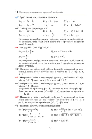 30
§ 2.  Повторення та розширення відомостей про функцію
62.° Зростаючою чи спадною є функція:
1) y = 10x – 3;	 3) y = 9 – 2x;	 5) y = 
1
5
x;
2) y = –3x + 7;	 4) y = –x;	 6) y = 2 – 0,6x?
63.° Побудуйте графік функції:
1) y = –2x + 5;	 3) y = 2;	 5) y = x2
 + 2x – 3;
2) y = –
1
3
x;	 4) y = –
6
x
;	 6) y = 2x – x2
.
Користуючись побудованим графіком, знайдіть нулі, проміж-
ки знакосталості, проміжки зростання і проміжки спадання
даної функції.
64.° Побудуйте графік функції:
1) y = 3 –
1
4
x;	 3) y = –x2
 + 4x – 3;
2) y = 
8
x
;	 4) y = 9 – x2
.
Користуючись побудованим графіком, знайдіть нулі, проміж-
ки знакосталості, проміжки зростання і проміжки спадання
даної функції.
65.° Накресліть графік якої-небудь функції, визначеної на мно-
жині дійсних чисел, нулями якої є числа: 1) –3 і 4; 2) –2, 0,
3 і 5.
66.° Накресліть графік якої-небудь функції, визначеної на про-
міжку [–6; 5], нулями якої є числа –6, 2 і 5.
67.° Накресліть графік якої-небудь функції, визначеної на про-
міжку [–5; 4], яка:
1) зростає на проміжку [–5; 1] і спадає на проміжку [1; 4];
2) спадає на проміжках [–5; –1] і [2; 4] та зростає на проміжку
[–1; 2].
68.° Накресліть графік якої-небудь функції, визначеної на мно-
жині дійсних чисел, яка зростає на проміжках (–∞; –2] і 
[0; 3] та спадає на проміжках [–2; 0] і [3; +∞).
69.•
 Знайдіть область визначення функції:
1) f x x
x
( ) ;= +
−
1
1
	 4) f x x x
x
x
( ) ;= + + −
+
−
2 1
3
15 7 2 2
2) f x
x x x
( ) ;= +
− + +
1
1
1
3 22 2
	 5) f x x x x( ) ;= − + − +2 8 8 72
3) f x
x
x x
( ) ;=
−
− −
3 2
22
	 6) f x x x( ) | | .= −
 