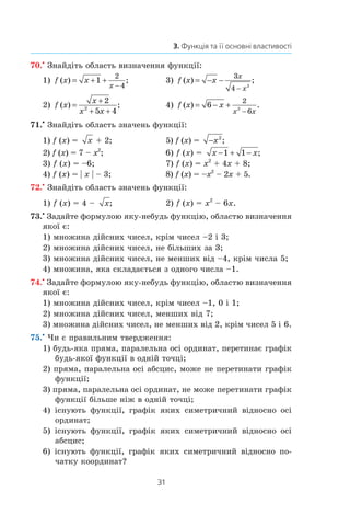 31
3. Функція та її основні властивості
70.•
 Знайдіть область визначення функції:
1) f x x
x
( ) ;= + +
−
1
2
4
	 3) f x x
x
x
( ) ;= − −
−
3
4 2
2) f x
x
x x
( ) ;=
+
+ +
2
5 42
	 4) f x x
x x
( ) .= − +
−
6
2
62
71.•
 Знайдіть область значень функції:
1) f (x) =  x  + 2;	 5) f (x) =  −x2
;
2) f (x) = 7 – x2
;	 6) f (x) =  x x− + −1 1 ;
3) f (x) = –6;	 7) f (x) = x2
 + 4x + 8;
4) f (x) = | x | – 3;	 8) f (x) = –x2
– 2x + 5.
72.•
 Знайдіть область значень функції:
1) f (x) = 4 – x;	 2) f (x) = x2
– 6x.
73.•
 Задайте формулою яку-небудь функцію, областю визначення
якої є:
1) множина дійсних чисел, крім чисел –2 і 3;
2) множина дійсних чисел, не більших за 3;
3) множина дійсних чисел, не менших від –4, крім числа 5;
4) множина, яка складається з одного числа –1.
74.•
 Задайте формулою яку-небудь функцію, областю визначення
якої є:
1) множина дійсних чисел, крім чисел –1, 0 і 1;
2) множина дійсних чисел, менших від 7;
3) множина дійсних чисел, не менших від 2, крім чисел 5 і 6.
75.•
 Чи є правильним твердження:
1) будь-яка пряма, паралельна осі ординат, перетинає графік
будь-якої функції в одній точці;
2) пряма, паралельна осі абсцис, може не перетинати графік
функції;
3) пряма, паралельна осі ординат, не може перетинати графік
функції більше ніж в одній точці;
4) існують функції, графік яких симетричний відносно осі
ординат;
5) існують функції, графік яких симетричний відносно осі
абсцис;
6) існують функції, графік яких симетричний відносно по-
чатку координат?
 