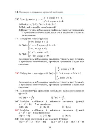 32
§ 2.  Повторення та розширення відомостей про функцію
76.•
 Дано функцію f x
x x
x x
( )
, ,
, .
=
+  −
− −



1 1
1 12
якщо
якщо l
1) Знайдіть f (–2), f (–1), f (0), f (2).
2) Побудуйте графік даної функції.
3) Користуючись побудованим графіком, укажіть нулі функції,
її проміжки знакосталості, проміжки зростання і проміж-
ки спадання.
77.•
 Побудуйте графік функції:
1) f x
x x
x x x
x x
( )
, ,
, ,
, ;
=
+  −
− − −
− 





6 2
2 2 2
2 2
2
якщо
якщо
якщо
m m 	
2) f x
x x x
x x x
( )
, ,
, .
=
+
− 




2
2
2 0
2 0
якщо
якщо
m
Користуючись побудованим графіком, укажіть нулі функції,
її проміжки знакосталості, проміжки зростання і проміжки
спадання.
78.•
 Побудуйте графік функції f x
x
x
x x
x
x
( )
, ,
, ,
, .
=
−  −
− −








8
2
2 4 2 2
8
2
2
якщо
якщо
якщо
m m
Користуючись побудованим графіком, укажіть нулі функції,
її проміжки знакосталості, проміжки зростання і проміжки
спадання.
79.•
 На проміжку [2; 5] знайдіть найбільше і найменше значення
функції:
1) f (x) = –
10
x
; 	 2) f (x) = 
10
x
.
80.•
 Знайдіть найбільше і  найменше значення функції
y = –x2
 + 6x – 7 на проміжку:
1) [1; 2];	 2) [1; 4];	 3) [4; 5].
81.•
 Знайдіть найбільше і  найменше значення функції
y = x2
 + 2x – 8 на проміжку:
1) [–5; –2];	 2) [–5; 1];	 3) [0; 3].
82.•
 При яких значеннях a має два нулі функція:
1) y = x2
 + (a – 2) x + 25;	 2) y = 2x2
 + 2 (a – 6) x + a – 2?
 