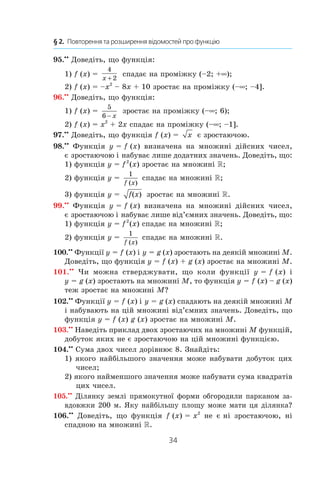34
§ 2.  Повторення та розширення відомостей про функцію
95.• 
•
 Доведіть, що функція:
1) f (x) = 
4
2x +
спадає на проміжку (–2; +∞);
2) f (x) = –x2
– 8x + 10 зростає на проміжку (–∞; –4].
96.• 
•
 Доведіть, що функція:
1) f (x) = 
5
6 − x
зростає на проміжку (–∞; 6);
2) f (x) = x2
 + 2x спадає на проміжку (–∞; –1].
97.• 
•
 Доведіть, що функція f (x) =  x є зростаючою.
98.• 
•
  Функція y = f (x) визначена на множині дійсних чисел,
є зростаючою і набуває лише додатних значень. Доведіть, що:
1) функція y = f 2 
(x) зростає на множині R;
2) функція y = 
1
f x( )
спадає на множині R;
3) функція y =  f x( ) зростає на множині R.
99.• 
•
  Функція y = f (x) визначена на множині дійсних чисел,
є зростаючою і набуває лише від’ємних значень. Доведіть, що:
1) функція y = f 2 
(x) спадає на множині R;
2) функція y = 
1
f x( )
спадає на множині R.
100.• 
•
 Функції y = f (x) і y = g (x) зростають на деякій множині M.
Доведіть, що функція y = f (x) + g (x) зростає на множині M.
101.• 
•
  Чи можна стверджувати, що коли функції y = f (x) і 
y = g (x) зростають на множині M, то функція y = f (x) – g (x)
теж зростає на множині M?
102.• 
•
 Функції y = f (x) і y = g (x) спадають на деякій множині M
і набувають на цій множині від’ємних значень. Доведіть, що
функція y = f (x) g (x) зростає на множині M.
103.• 
•
 Наведіть приклад двох зростаючих на множині M функцій,
добуток яких не є зростаючою на цій множині функцією.
104.• 
•
 Сума двох чисел дорівнює 8. Знайдіть:
1) якого найбільшого значення може набувати добуток цих
чисел;
2) якого найменшого значення може набувати сума квадратів
цих чисел.
105.• 
•
 Ділянку землі прямокутної форми обгородили парканом за-
вдовжки 200 м. Яку найбільшу площу може мати ця ділянка?
106.• 
•
  Доведіть, що функція f (x) = x2
не є ні зростаючою, ні
спадною на множині R.
 