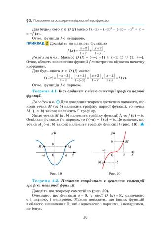 36
§ 2.  Повторення та розширення відомостей про функцію
Для будь-якого x ∈ D (f) маємо f (–x) = (–x)3
 – (–x) 
= –x3
 + x =
= –f (x).
Отже, функція f є непарною.
Приклад  2  Дослідіть на парність функцію
f x
x
x
x
x
( ) .= +
−
+
+
−
2
1
2
1
Розв’язання. Маємо: D (f) = (–∞; –1) c (–1; 1) c (1; +∞).
Отже, область визначення функції f симетрична відносно початку
координат.
Для будь-якого x ∈ D (f) маємо:
f x f x
x
x
x
x
x
x
x
x
( ) ( ).
( )
− = + = + =
− −
−
− +
− −
+
−
−
+
2
1
2
1
2
1
2
1
Отже, функція f є парною.
Теорема 4.1. Вісь ординат є віссю симетрії графіка парної
функції.
Доведення. Для доведення теореми достатньо показати, що
коли точка M (a; b) належить графіку парної функції, то точка
M1
(–a; b) також належить її графіку.
Якщо точка M (a; b) належить графіку функції f, то f (a) = b.
Оскільки функція f є парною, то f (–a) = f (a) = b. Це означає, що
точка M1 
(–a; b) також належить графіку функції f (рис. 19). 
Рис. 19 Рис. 20
Теорема 4.2. Початок координат є центром симетрії
графіка непарної функції.
Доведіть цю теорему самостійно (рис. 20).
Очевидно, що функція y = 0, у  якої D (y) = R, одночасно
є  і  парною, і  непарною. Можна показати, що інших функцій
з областю визначення R, які є одночасно і парними, і непарними,
не існує.
 