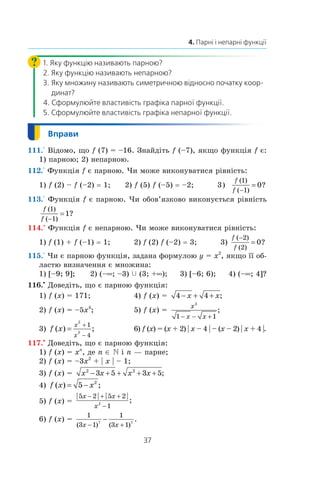 37
4. Парні і непарні функції
1. Яку функцію називають парною?
2. Яку функцію називають непарною?
3. Яку множину називають симетричною відносно початку коор-
динат?
4. Сформулюйте властивість графіка парної функції.
5. Сформулюйте властивість графіка непарної функції.
111.° Відомо, що f (7) = –16. Знайдіть f (–7), якщо функція f є:
1) парною; 2) непарною.
112.° Функція f є парною. Чи може виконуватися рівність:
1) f (2) – f (–2) = 1;	 2) f (5) f (–5) = –2;	 3)
f
f
( )
( )
?
1
1
0
−
=
113.° Функція f є парною. Чи обов’язково виконується рівність
f
f
( )
( )
?
1
1
1
−
=
114.° Функція f є непарною. Чи може виконуватися рівність:
1) f (1) + f (–1) = 1; 2) f (2) f (–2) = 3; 3)
f
f
( )
( )
?
−
=
2
2
0
115.° Чи є парною функція, задана формулою y = x2
, якщо її об-
ластю визначення є множина:
1) [–9; 9]; 2) (–∞; –3) c (3; +∞); 3) [–6; 6); 4) (–∞; 4]?
116.•
Доведіть, що є парною функція:
1) f (x) = 171;	 4) f (x) =  4 4− + +x x;
2) f (x) = –5x4
;	 5) f (x) = 
x
x x
3
1 1− − +
;
3) f x
x
x
( ) ;=
+
−
2
2
1
4
	 6) f (x) = (x + 2) | x – 4 | – (x – 2) | x + 4 |.
117.•
Доведіть, що є парною функція:
1) f (x) = xn
, де n ∈ N і n — парне;
2) f (x) = –3x2
 + | x | – 1;
3) f (x) =  x x x x2 2
3 5 3 5− + + + + ;
4) f x x( ) ;= −5 2
5) f (x) = 
| | | |
;
5 2 5 2
12
x x
x
− + +
−
6) f (x) = 
1
3 1
1
3 17 7
( ) ( )
.
x x− +
−
 