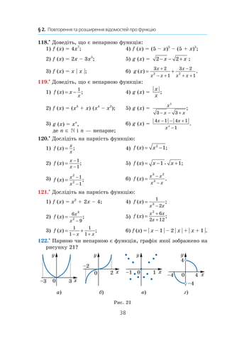 38
§ 2.  Повторення та розширення відомостей про функцію
118.•
Доведіть, що є непарною функція:
1) f (x) = 4x7
;	 4) f (x) = (5 – x)5
– (5 + x)5
;
2) f (x) = 2x – 3x5
;	 5) g (x) =  2 2− − +x x ;
3) f (x) = x | x |;	 6) g x
x
x x
x
x x
( ) .= +
+
− +
−
+ +
3 2
1
3 2
1
2 2
119.•
Доведіть, що є непарною функція:
1) f x x
x
( ) ;= −
1
	 4) g (x) = 
| |
;
x
x
2) f (x) = (x3
 + x) (x4
– x2
);	 5) g (x) = 
x
x x
2
3 3− − +
;
3) g (x) = xn
,
де n ∈ N і n — непарне;
	 6) g (x) = 
| | | |
.
4 1 4 1
14
x x
x
− − +
−
120.•
Дослідіть на парність функцію:
1) f x
x
x
( ) ;= 	 4) f x x( ) ;= −2
1
2) f x
x
x
( ) ;=
−
−
1
1
	 5) f x x x( ) ;= − +1 1i
3) f x
x
x
( ) ;=
−
−
2
2
1
1
	 6) f x
x x
x x
( ) .=
−
−
3 2
3
121.•
Дослідіть на парність функцію:
1) f (x) = x2
 + 2x – 4;	 4) f x
x x
( ) ;=
−
1
23
2) f x
x
x
( ) ;=
−
6
9
3
2
	 5) f x
x x
x
( ) ;=
+
+
2
6
2 12
3) f x
x x
( ) ;= +
− +
1
1
1
1
	 6) f (x) = | x – 1 | – 2 | x | + | x + 1 |.
122.•
Парною чи непарною є функція, графік якої зображено на
рисунку 21?
а) б) в) г)
Рис. 21
 