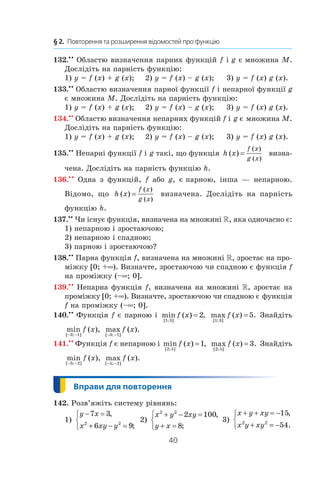 40
§ 2.  Повторення та розширення відомостей про функцію
132.• •
Областю визначення парних функцій f і g є множина M.
Дослідіть на парність функцію:
1) y = f (x) + g (x);	 2) y = f (x) – g (x);	 3) y = f (x) g (x).
133.••
Областю визначення парної функції f і непарної функції g
є множина M. Дослідіть на парність функцію:
1) y = f (x) + g (x);	 2) y = f (x) – g (x);	 3) y = f (x) g (x).
134.••
Областю визначення непарних функцій f і g є множина M.
Дослідіть на парність функцію:
1) y = f (x) + g (x);	 2) y = f (x) – g (x);	 3) y = f (x) g (x).
135.••
Непарні функції f і g такі, що функція h x
f x
g x
( )
( )
( )
= визна-
чена. Дослідіть на парність функцію h.
136.• •
Одна з функцій, f або g, є парною, інша — непарною.
Відомо, що h x
f x
g x
( )
( )
( )
= визначена. Дослідіть на парність
функцію h.
137.••
Чи існує функція, визначена на множині , яка одночасно є:
1) непарною і зростаючою;
2) непарною і спадною;
3) парною і зростаючою?
138.••
Парна функція f, визначена на множині , зростає на про-
міжку [0; +∞). Визначте, зростаючою чи спадною є функція f
на проміжку (–∞; 0].
139.• •
Непарна функція f, визначена на множині , зростає на
проміжку [0; +∞). Визначте, зростаючою чи спадною є функція
f на проміжку (–∞; 0].
140.• •
Функція f є парною і  min ( ) ,
[ ; ]1 3
2f x = max ( ) .
[ ; ]1 3
5f x = Знайдіть
min ( ),
[ ; ]− −3 1
f x max ( ).
[ ; ]− −3 1
f x
141.• •
Функція f є непарною і min ( ) ,
[ ; ]2 5
1f x = max ( ) .
[ ; ]2 5
3f x = Знайдіть
min ( ),
[ ; ]− −5 2
f x max ( ).
[ ; ]− −5 2
f x
142. Розв’яжіть систему рівнянь:
1)
y x
x xy y
− =
+ − =



7 3
6 92 2
,
;
2)
x y xy
y x
2 2
2 100
8
+ − =
+ =



,
;
3)
x y xy
x y xy
+ + = −
+ = −



15
542 2
,
.
 