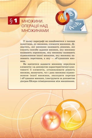 МНОЖИНИ.
ОПЕРАЦІЇ НАД
МНОЖИНАМИ
§ 1
У цьому параграфі ви ознайомитеся з такими
поняттями, як множина, елементи множини. Ді­
знаєтесь, які множини називають рівними, які
існують способи задання множин, яку множину
називають порожньою, яку множину називають
підмножиною іншої множини, яку множину на­
зивають перетином, а яку — об’єднанням мно­
жин.
Ви навчитеся задавати множину переліком
елементів і за допомогою характеристичної влас­
тивості її елементів, установлювати рівність
множин, визначати, чи є дана множина підмно­
жиною іншої множини, знаходити перетин
і об’єднання множин, ілюструвати за допомогою
діаграм Ейлера співвідношення між множинами.
 