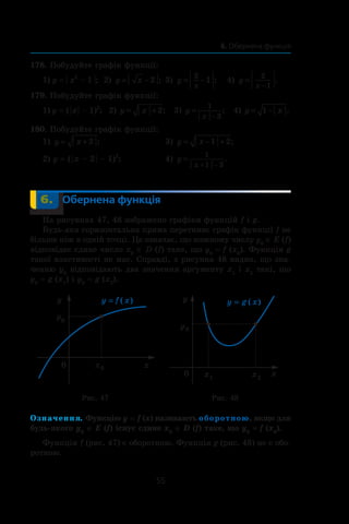 55
6. Обернена функція
178. Побудуйте графік функції:
1) y = | x2
 – 1 |; 	2) y x= −2 ; 	3) y
x
= −
2
1 ; 	 4) y
x
=
−
2
1
.
179. Побудуйте графік функції:
1) y = ( | x | – 1)2
; 2) y x= + 2; 3) y
x
=
−
1
3
; 4) y x= −1 .
180. Побудуйте графік функції:
1) y x= + 2 ; 	 3) y x= − +1 2;
2) y = ( | x – 2 | – 1)2
; 	 4) y
x
=
+ −
1
1 3
.
	 6.	 Обернена функція
На рисунках 47, 48 зображено графіки функцій f і g.
Будь-яка горизонтальна пряма перетинає графік функції f не
більше ніж в одній точці. Це означає, що кожному числу y0
∈ E (f)
відповідає єдине число x0
∈ D (f) таке, що y0
 = f (x0
). Функція g
такої властивості не має. Справді, з рисунка 48 видно, що зна-
ченню y0
відповідають два значення аргументу x1
і x2
такі, що
y0
 = g (x1
) і y0
 = g (x2
).
Рис. 47 Рис. 48
Означення. Функцію y = f (x) називають оборотною, якщо для
будь-якого y0
∈ E (f) існує єдине x0
∈ D (f) таке, що y0
 = f (x0
).
Функція f (рис. 47) є оборотною. Функція g (рис. 48) не є обо-
ротною.
 