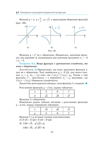 56
§ 2.  Повторення та розширення відомостей про функцію
Функції y = x, y
x
=
1
, y x= є прикладами оборотних функцій
(рис. 49).
а) б) в)
Рис. 49
Функція y = x2
не є оборотною. Наприклад, значенню функ-
ції, яке дорівнює 4, відповідають два значення аргументу x1
 = –2
і x2
 = 2.
Теорема 6.1. Якщо функція є зростаючою (спадною), то
вона є оборотною.
Доведення. Припустимо, що існує зростаюча функція f,
яка не є оборотною. Тоді знайдеться y0
∈ E (f), для якого існу­
ють x1
і  x2
(x1
  x2
) такі, що f (x1
) = f (x2
) = y0
. Разом з  тим
функція  f — зростаюча, і  з нерівності x1
  x2
випливає, що
f (x1
)  f (x2
). Отримали суперечність.
Аналогічно розглядається випадок, коли функція f є спадною. 
Розглянемо функцію y = f (x), задану таблично:
x 5 6 7
y 5 6 7
Функція f є оборотною.
Поміняємо рядки таблиці місцями і  розглянемо функцію
y = g (x), задану отриманою таблицею:
x 5 6 7
y 5 6 7
Функції f і g зв’язані такими властивостями:
1) D (f) = E (g) і E (f) = D (g);
2)  f ( ) ,5 5= g 5 5( )= ;
f ( ) ,6 6= g 6 6( )= ;
 