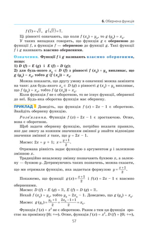 57
6. Обернена функція
f ( ) ,7 7= g 7 7( )= .
Ці рівності означають, що коли f (x0
) = y0
, то g (y0
) = x0
.
У таких випадках говорять, що функція g є оберненою до
функції f, а функція f — оберненою до функції g. Такі функції
f і g називають взаємно оберненими.
Означення. Функції f і g називають взаємно оберненими,
якщо:
1) D (f) = E (g) і  E (f) = D (g);
2) для будь-якого x0
∈ D (f) з рівності f (x0
) = y0
випливає, що
g (y0
) = x0
, тобто g (f ( x0
)) = x0
.
Можна показати, що другу умову в означенні можна замінити
на таке: для будь-якого x0
∈ D (g) з рівності g (x0
) = y0
випливає,
що f (y0
) = x0
, тобто f (g (x0
)) = x0
.
Коли функція f не є оборотною, то не існує функції, оберненої
до неї. Будь-яка оборотна функція має обернену.
Приклад Доведіть, що функція f (x) = 2x – 1 є оборотною.
­Знайдіть обернену функцію.
Розв’язання. Функція f (x) = 2x – 1 є зростаючою. Отже,
вона є оборотною.
Щоб задати обернену функцію, потрібно вказати правило,
яке дає змогу за кожним значенням змінної y знайти відповідне
значення змінної x таке, що y = 2x – 1.
Маємо: 2x = y + 1; x
y
=
+1
2
.
Отримана рівність задає функцію з аргументом y і залежною
змінною x.
Традиційно незалежну змінну позначають буквою x, а залеж-
ну — буквою y. Дотримуючись таких позначень, можна сказати,
що ми отримали функцію, яка задається формулою y
x
=
+1
2
.
Покажемо, що функції g x
x
( ) =
+1
2
і f (x) = 2x – 1 є взаємно
оберненими.
Маємо: D (f) = E (g) = R, E (f) = D (g) = R.
Нехай f (x0
) = y0
, тобто y0
 = 2x0
 – 1. Доведемо, що g (y0
) = x0
.
Маємо: g y x
y x
( ) .0
0 0
0
1
2
2 1 1
2
= = =
+ − +
Функція f (x) = x2
не є оборотною. Разом з тим ця функція зро­
стає на проміжку [0; +∞). Отже, функція f (x) = x2
, D (f) = [0; +∞),
 