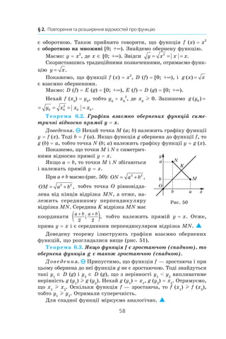 58
§ 2.  Повторення та розширення відомостей про функцію
є оборотною. Також прийнято говорити, що функція f (x) = x2
є оборотною на множині [0; +∞). Знайдемо обернену функцію.
Маємо: y = x2
, де x ∈ [0; +∞). Звідси y x x x= = =2
.
Скориставшись традиційними позначеннями, отримаємо функ-
цію y x= .
Покажемо, що функції f (x) = x2
, D (f) = [0; +∞), і  g x x( ) =
є взаємно оберненими.
Маємо: D (f) = E (g) = [0; +∞), E (f) = D (g) = [0; +∞).
Нехай f (x0
) = y0
, тобто y0
 = x0
2
, де x0
l 0. Запишемо g y y x( )0 0= =
g y y x x x( ) .0 0 0
2
0 0= = = =
Теорема 6.2. Графіки взаємно обернених функцій симе-
тричні відносно прямої y = x.
Доведення. Нехай точка M (a; b) належить графіку функції
y = f (x). Тоді b = f (a). Якщо функція g обернена до функції f, то
g (b) = a, тобто точка N (b; a) належить графіку функції y = g (x).
Покажемо, що точки M і N є симетрич-
ними відносно прямої y = x.
Якщо a = b, то точки M і N збігаються
і належать прямій y = x.
При a ≠ b маємо (рис. 50): ON a b= +2 2
,
OM a b= +2 2
, тобто точка O рівновідда-
лена від кінців відрізка MN, а отже, на-
лежить серединному перпендикуляру
відрізка MN. Середина K відрізка MN має
координати
a b a b+ +
( )2 2
; , тобто належить прямій y = x. Отже,
пряма y = x і є серединним перпендикуляром відрізка MN. 
Доведену теорему ілюструють графіки взаємно обернених
функцій, що розглядалися вище (рис. 51).
Теорема 6.3. Якщо функція f є зростаючою (спадною), то
обернена функція g є також зростаючою (спадною).
Доведення. Припустимо, що функція f — зростаюча і при
цьому обернена до неї функція g не є зростаючою. Тоді знайдуться
такі y1
∈ D (g) і y2
∈ D (g), що з нерівності y1
  y2
випливатиме
нерівність g (y1
) l g (y2
). Нехай g (y1
) = x1
, g (y2
) = x2
. Отримуємо,
що x1
l x2
. Оскільки функція f — зростаюча, то f (x1
) l f (x2
),
тобто y1
l y2
. Отримали суперечність.
Для спадної функції міркуємо аналогічно. 
y
xb a
a
b M
N
K
O
Рис. 50
 