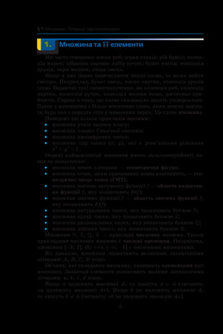 6
§ 1. Множини. Операції над множинами
	 1.	 Множина та її елементи
Ми часто говоримо: косяк риб; зграя птахів; рій бджіл; колек-
ція марок; зібрання картин; набір ручок; букет квітів; компанія
друзів; парк машин; отара овець.
Якщо в цих парах перетасувати перші слова, то може вийти
смішно. Наприклад, букет овець, косяк картин, колекція друзів
тощо. Водночас такі словосполучення, як колекція риб, колекція
картин, колекція ручок, колекція машин тощо, достатньо при­
йнятні. Справа в тому, що слово «колекція» досить ­універсальне.
Однак у математиці є більш всеосяжне слово, яким можна заміни-
ти будь-яке з перших слів у наведених парах. Це слово множина.
Наведемо ще кілька прикладів множин:
множина учнів вашого класу;••
множина планет Сонячної системи;••
множина двоцифрових чисел;••
множина пар чисел (•• x; y), які  є  розв’язками рівняння
x2
 + y2
 = 1.
Окремі найважливіші множини мають загальноприйняті на-
зви та позначення:
множина точок площини —•• геометрична фігура;
множина точок, яким притаманна певна властивість, —•• гео-
метричне місце точок (ГМТ);
множина значень аргументу функції•• f — область визначен-
ня функції f, яку позначають D (f);
множина значень функції•• f — область значень функції f,
яку позначають E (f);
множина натуральних чисел, яку позначають буквою•• ;
множина цілих чисел, яку позначають буквою•• ;
множина раціональних чисел, яку позначають буквою•• ;
множина дійсних чисел, яку позначають буквою•• .
Множини , , ,  — приклади числових множин. Також
прикладами числових множин є числові проміжки. Наприклад,
проміжки [–3; 2], (5; +∞), (–∞; –4] є числовими множинами.
Як правило, множини позначають великими латинськими
літерами: A, B, C, D тощо.
Об’єкти, які складають множину, називають елементами цієї
множини. Зазвичай елементи позначають малими латинськими
літерами: a, b, c, d тощо.
Якщо a належить множині A, то пишуть a ∈ A (читають:
«a  належить множині A»). Якщо b не належить множині A,
то пишуть b ∉ A (читають: «b не належить множині A»).
 