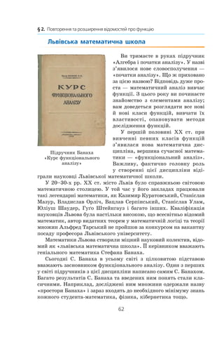 62
§ 2.  Повторення та розширення відомостей про функцію
Львівська математична школа
Ви тримаєте в руках підручник
«Алгебра і початки аналізу». У наз­ві
з’явилося нове словосполучення —
«початки аналізу». Що ж приховано
за цією назвою? Відповідь дуже про-
ста — математичний аналіз вивчає
функції. З цього року ви починаєте
знайомство з  елементами аналізу;
вам доведеться розглядати все нові
й нові класи функцій, вивчати їх
властивості, опановувати методи
дослідження функцій.
У першій половині XX ст. при
вивченні певних класів функцій
з’явилася нова математична дис-
ципліна, вершина сучасної матема-
тики — «функціональний аналіз».
Важливу, фактично головну роль
у  створенні цієї дисципліни віді-
грали науковці Львівської математичної школи.
У 20–30-х рр. XX ст. місто Львів було справжньою світовою
математичною столицею. У той час у його закладах працювали
такі легендарні математики, як Казимир Куратовський, Станіслав
Мазур, Владислав Орліч, Вацлав Серпінський, Станіслав Улам,
Юліуш Шаудер, Гуґо Штейнгауз і багато інших. Кваліфікація
науковців Львова була настільки високою, що всесвітньо відомий
математик, автор видатних теорем у математичній логіці та теорії
множин Альфред Тарський не пройшов за конкурсом на вакантну
посаду професора Львівського університету.
Математики Львова створили міцний науковий колектив, відо-
мий як «львівська математична школа». ЇЇ керівником вважають
геніального математика Стефана Банаха.
Сьогодні С. Банаха в усьому світі з  цілковитою підставою
вважають засновником функціонального аналізу. Один з перших
у світі підручників з цієї дисципліни написано самим С. Банахом.
Багато результатів С. Банаха та введених ним понять стали кла-
сичними. Наприклад, досліджені ним множини одержали назву
«простори Банаха» і зараз входять до необхідного мінімуму знань
кожного студента-математика, фізика, кібернетика тощо.
Підручник Банаха
«Курс функціонального
аналізу»
 