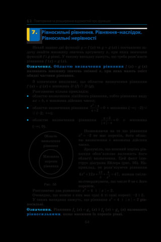 64
§ 2.  Повторення та розширення відомостей про функцію
	 7.	 Рівносильні рівняння. Рівняння-наслідок.
Рівносильні нерівності
Нехай задано дві функції y = f (x) та y = g (x) і поставлено за-
дачу знайти множину значень аргументу x, при яких значення
функцій f і g рівні. У такому випадку кажуть, що треба розв’язати
рівняння f (x) = g (x).
Означення. Областю визначення рівняння f (x) = g (x)
називають множину значень змінної x, при яких мають зміст
обидві частини рівняння.
З означення випливає, що областю визначення рівняння
f (x) = g (x) є множина D (f) o D (g).
Розглянемо кілька прикладів:
областю визначення лінійного рівняння, тобто рівняння виду••
ax = b, є множина дійсних чисел;
областю визначення рівняння••
x
x
2
4
2
0
−
+
= є множина (–∞; –2) c
c (–2; +∞);
областю визначення рівняння••
x
x x
+
−
=
3
0 є множина
(–∞; 0).
Незважаючи на те що рівняння
x2
 = –2 не має коренів, його облас-
тю визначення є множина дійсних
чисел.
Зрозуміло, що кожний корінь рів-
няння обов’язково належить його
області визначення. Цей факт ілю-
струє діаграма Ейлера (рис. 56). На-
приклад, не розв’язуючи рівняння
4 12 472
2
12 4
x x
x x
+ + + = , можна сміли-
во стверджувати, що число 0 не є його
коренем.
Розглянемо два рівняння: x2
 = 4 і  | x | = 2.
Очевидно, що кожне з них має одні й ті самі корені: –2 і 2.
У таких випадках кажуть, що рівняння x2
 = 4 і  | x | = 2 рів-
носильні.
Означення. Рівняння f1
(x) = g1
(x) і f2
(x) = g2
(x) називають
рівносильними, якщо множини їх коренів рівні.
Ìíîæèíà
êîðåí³â
ð³âíÿííÿ
Îáëàñòü
âèçíà÷åííÿ
ð³âíÿííÿ
Рис. 56
 