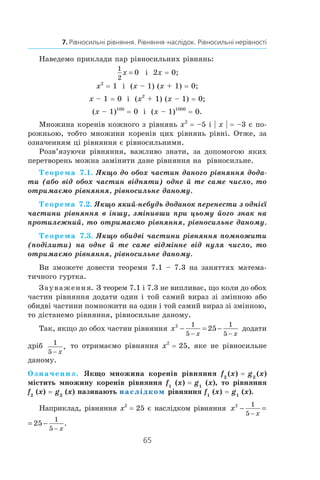 65
7. Рівносильні рівняння. Рівняння-наслідок. Рівносильні нерівності
Наведемо приклади пар рівносильних рівнянь:
1
2
0x = і  2x = 0;
x2
 = 1 і  (x – 1) (x + 1) = 0;
x – 1 = 0 і  (x2
 + 1) (x – 1) = 0;
(x – 1)100
 = 0 і  (x – 1)1000
 = 0.
Множина коренів кожного з рівнянь x2
 = –5 і | x | = –3 є по-
рожньою, тобто множини коренів цих рівнянь рівні. Отже, за
означенням ці рівняння є рівносильними.
Розв’язуючи рівняння, важливо знати, за допомогою яких
перетворень можна замінити дане рівняння на рівносильне.
Теорема 7.1. Якщо до обох частин даного рівняння дода-
ти (або від обох частин відняти) одне й те саме число, то
отримаємо рівняння, рівносильне даному.
Теорема 7.2. Якщо який-небудь доданок перенести з однієї
частини рівняння в іншу, змінивши при цьому його знак на
протилежний, то отримаємо рівняння, рівносильне даному.
Теорема 7.3. Якщо обидві частини рівняння помножити
(поділити) на одне й те саме відмінне від нуля число, то
отримаємо рівняння, рівносильне даному.
Ви зможете довести теореми 7.1 – 7.3 на заняттях матема-
тичного гуртка.
Зауваження. З теорем 7.1 і 7.3 не випливає, що коли до обох
частин рівняння додати один і той самий вираз зі змінною або
обидві частини помножити на один і той самий вираз зі змінною,
то дістанемо рівняння, рівносильне даному.
Так, якщо до обох частин рівняння x
x x
2 1
5
1
5
25− = −
− −
додати
дріб 1
5 − x
, то отримаємо рівняння x2
 = 25, яке не рівносильне
даному.
Означення. Якщо множина коренів рівняння f2
 (x) = g2
 (x)
містить множину коренів рівняння f1
(x) = g1
(x), то рівняння
f2
(x) = g2
(x) називають наслідком рівняння f1
(x) = g1
(x).
Наприклад, рівняння x2
 = 25 є наслідком рівняння x
x x
2 1
5
1
5
25− = −
− −
.
x
x x
2 1
5
1
5
25− = −
− −
.
 