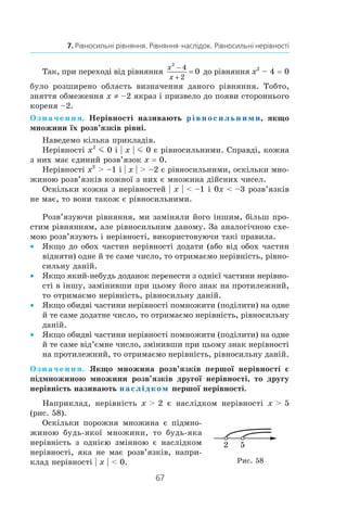 67
7. Рівносильні рівняння. Рівняння-наслідок. Рівносильні нерівності
Так, при переході від рівняння
x
x
2
4
2
0
−
+
= до рівняння x2
 – 4 = 0
було розширено область визначення даного рівняння. Тобто,
зняття обмеження x ≠ –2 якраз і призвело до появи стороннього
кореня –2.
Означення. Нерівності називають рівносильними, якщо
множини їх розв’язків рівні.
Наведемо кілька прикладів.
Нерівності x2
m 0 і | x | m 0 є рівносильними. Справді, кожна
з них має єдиний розв’язок x = 0.
Нерівності x2
  –1 і | x |  –2 є рівносильними, оскільки мно-
жиною розв’язків кожної з них є множина дійсних чисел.
Оскільки кожна з нерівностей | x |  –1 і 0x  –3 розв’язків
не має, то вони також є рівносильними.
Розв’язуючи рівняння, ми заміняли його іншим, більш про-
стим рівнянням, але рівносильним даному. За аналогічною схе-
мою розв’язують і нерівності, використовуючи такі правила.
Якщо до обох частин нерівності додати (або від обох частин••
відняти) одне й те саме число, то отримаємо нерівність, рівно-
сильну даній.
Якщо який-небудь доданок перенести з однієї частини нерівно-••
сті в іншу, замінивши при цьому його знак на протилежний,
то отримаємо нерівність, рівносильну даній.
Якщо обидві частини нерівності помножити (поділити) на одне••
й те саме додатне число, то отримаємо нерівність, рівносильну
даній.
Якщо обидві частини нерівності помножити (поділити) на одне••
й те саме від’ємне число, змінивши при цьому знак нерівності
на протилежний, то отримаємо нерівність, рівносильну даній.
Означення. Якщо множина розв’язків першої нерівності є
підмножиною множини розв’язків другої нерівності, то другу
нерівність називають наслідком першої нерівності.
Наприклад, нерівність x  2 є наслідком нерівності x  5
(рис. 58).
Оскільки порожня множина є підмно-
жиною будь-якої множини, то будь-яка
нерівність з  однією змінною є наслідком
нерівності, яка не має розв’язків, напри-
клад нерівності | x |  0.
52
Рис. 58
 