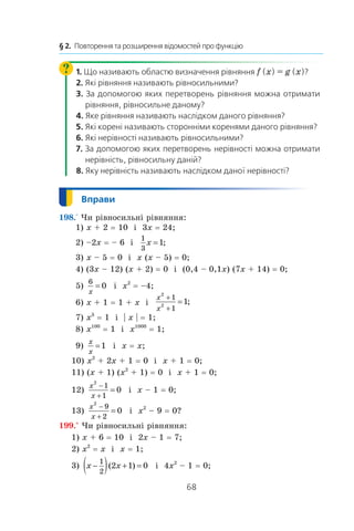 68
§ 2.  Повторення та розширення відомостей про функцію
1. Що називають областю визначення рівняння f (x) = g (x)?
2. Які рівняння називають рівносильними?
3. За допомогою яких перетворень рівняння можна отримати
рівняння, рівносильне даному?
4. Яке рівняння називають наслідком даного рівняння?
5. Які корені називають сторонніми коренями даного рівняння?
6. Які нерівності називають рівносильними?
7. За допомогою яких перетворень нерівності можна отримати
нерівність, рівносильну даній?
8. Яку нерівність називають наслідком даної нерівності?
198.° Чи рівносильні рівняння:
 1) x + 2 = 10 і  3x = 24; 	
 2) –2x = – 6 і 
1
3
1x = ;
 3) x – 5 = 0 і  x (x – 5) = 0;
 4) (3x – 12) (x + 2) = 0 і  (0,4 – 0,1x) (7x + 14) = 0;
 5)
6
0
x
= і  x2
 = –4; 	
 6) x + 1 = 1 + x і 
x
x
2
2
1
1
1
+
+
= ;
 7) x3
 = 1 і  | x | = 1; 	
 8) x100
 = 1 і  x1000
 = 1;
 9)
x
x
=1 і  x = x;
10) x2
 + 2x + 1 = 0 і  x + 1 = 0;
11) (x + 1) (x2
 + 1) = 0 і  x + 1 = 0;
12)
x
x
2
1
1
0
−
+
= і  x – 1 = 0;	
13)
x
x
2
9
2
0
−
+
= і  x2
 – 9 = 0?
199.° Чи рівносильні рівняння:
1) x + 6 = 10 і  2x – 1 = 7;
2) x2
 = x і  x = 1;
3) x x−( ) + =
1
2
2 1 0( ) і  4x2
 – 1 = 0;
 
