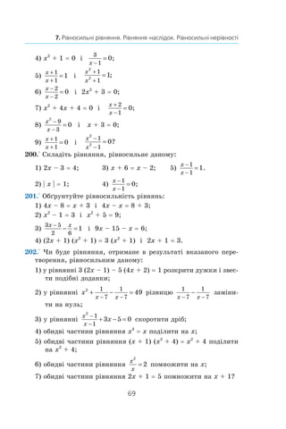 69
7. Рівносильні рівняння. Рівняння-наслідок. Рівносильні нерівності
4) x2
 + 1 = 0 і 
3
1
0
x −
= ;	
5)
x
x
+
+
=
1
1
1 і 
x
x
2
2
1
1
1
+
+
= ;
6)
x
x
−
−
=
2
2
0 і  2x2
 + 3 = 0;	
7) x2
 + 4x + 4 = 0 і 
x
x
+
−
=
2
1
0;
8)
x
x
2
9
3
0
−
−
= і  x + 3 = 0;	
9)
x
x
+
+
=
1
1
0 і 
x
x
2
2
1
1
0
−
−
= ?
200.° Складіть рівняння, рівносильне даному:
1) 2x – 3 = 4;	 3) x + 6 = x – 2;	 5)
x
x
−
−
=
1
1
1.
2) | x | = 1;	 4)
x
x
−
−
=
1
1
0;
201.° Обґрунтуйте рівносильність рівнянь:
1) 4x – 8 = x + 3 і  4x – x = 8 + 3;
2) x2
 – 1 = 3 і  x2
 + 5 = 9;
3)
3 5
2 6
1
x x−
− = і  9x – 15 – x = 6;
4) (2x + 1) (x2
 + 1) = 3 (x2
 + 1) і  2x + 1 = 3.
202.° Чи буде рівняння, отримане в результаті вказаного пере-
творення, рівносильним даному:
1) у рівнянні 3 (2x – 1) – 5 (4x + 2) = 1 розкрити дужки і звес-
ти подібні доданки;
2) у рівнянні x
x x
2 1
7
1
7
49+ − =
− −
різницю
1
7
1
7x x− −
− заміни-
ти на нуль;
3) у рівнянні
x
x
x
2
1
1
3 5 0
−
−
+ − = скоротити дріб;
4) обидві частини рівняння x3
 = x поділити на x;
5) обидві частини рівняння (x + 1) (x2
 + 4) = x2
 + 4 поділити
на x2
 + 4;
6) обидві частини рівняння
x
x
2
2= помножити на x;
7) обидві частини рівняння 2x + 1 = 5 помножити на x + 1?
 