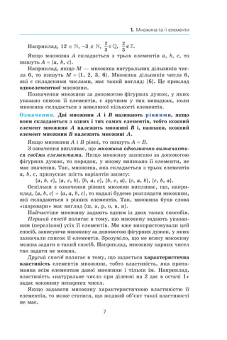 7
1.  Множина та її елементи
Наприклад, 12 ∈ , –3 ∉ ,
2
3
∈,
2
3
∉.
Якщо множина A складається з трьох елементів a, b, c, то
пишуть A = {a, b, c}.
Наприклад, якщо M — множина натуральних дільників чис-
ла 6, то пишуть M = {1, 2, 3, 6}. Множина дільників числа 6,
які є складеними числами, має такий вигляд: {6}. Це приклад
одноелементної множини.
Позначення множини за допомогою фігурних дужок, у яких
указано список її елементів,  є  зручним  у  тих випадках, коли
множина складається з невеликої кількості елементів.
Означення. Дві множини A  і  B називають рівними, якщо
вони складаються з одних і тих самих елементів, тобто кожний
елемент множини A належить множині B і, навпаки, кожний
елемент множини B належить множині A.
Якщо множини A і B рівні, то пишуть A = B.
З означення випливає, що множина однозначно визначаєть-
ся своїми елементами. Якщо множину записано за допомогою
фігурних дужок, то порядок, у якому виписано її елементи, не
має значення. Так, множина, яка складається з трьох елементів
a, b, c, припускає шість варіантів запису:
{a, b, c}, {a, c, b}, {b, a, c}, {b, c, a}, {c, a, b}, {c, b, a}.
Оскільки з означення рівних множин випливає, що, напри-
клад, {a, b, c} = {a, a, b, c}, то надалі будемо розглядати множини,
які складаються з різних елементів. Так, множина букв слова
«шаровари» має вигляд {ш, а, р, о, в, и}.
Найчастіше множину задають одним із двох таких способів.
Перший спосіб полягає в тому, що множину задають указан-
ням (переліком) усіх її елементів. Ми вже використовували цей
спосіб, записуючи множину за допомогою фігурних дужок, у яких
зазначали список її елементів. Зрозуміло, що не всяку ­множину
можна задати в такий спосіб. Наприклад, множину парних ­чисел
так задати не можна.
Другий спосіб полягає в тому, що задається характеристична
властивість елементів множини, тобто властивість, яка прита-
манна всім елементам даної множини і тільки їм. Наприклад,
властивість «натуральне число при діленні на 2 дає в остачі 1»
задає множину непарних чисел.
Якщо задавати множину характеристичною властивістю її
елементів, то може статися, що жодний об’єкт такої властивості
не має.
 