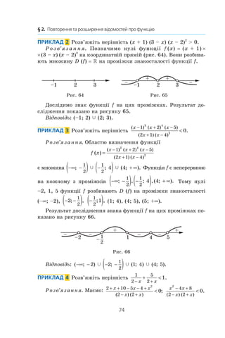 74
§ 2.  Повторення та розширення відомостей про функцію
Приклад  2  Розв’яжіть нерівність (x + 1) (3 – x) (x – 2)2
  0.
Р о з в’я з а н н я. Позначимо нулі функції f (x) = (x + 1) ×
× (3 – x)  (x – 2)2
на координатній прямій (рис. 64). Вони розбива-
ють множину D (f) = R на проміжки знакосталості функції f.
2 3–1 2 3–1
+
– –
+
Рис. 64 Рис. 65
Дослідимо знак функції f на цих проміжках. Результат до-
слідження показано на рисунку 65.
Відповідь: (–1; 2) c (2; 3).
Приклад  3  Розв’яжіть нерівність
( ) ( ) ( )
( ) ( )
.
x x x
x x
− + −
+ −

1 2 5
2 1 4
3 4
2
0
Розв’язання. Областю визначення функції
f x
x x x
x x
( )
( ) ( ) ( )
( ) ( )
=
− + −
+ −
1 2 5
2 1 4
3 4
2
є множина −∞ −( ) −( ) + ∞; ; ( ; ).
1
2
1
2
4 4c c Функція f є неперервною
на кожному з  проміжків −∞ −( ) −( ) + ∞; , ; ,( ; ).
1
2
1
2
4 4 Тому нулі
–2, 1, 5 функції f розбивають D (f) на проміжки знакосталості
(–∞; –2), − −( )2
1
2
; , −( )1
2
1; , (1; 4), (4; 5), (5; +∞).
Результат дослідження знака функції f на цих проміжках по-
казано на рисунку 66.
41–2
++
2
1–
–
– – – 5
Рис. 66
Відповідь: ( ; ) ; ( ; ) ( ; ).−∞ − − −( )2 2 1 4 4 5
1
2
c c c
Приклад  4  Розв’яжіть нерівність
1
2
5
2
1
− +
+ 
x x
.
Розв’язання. Маємо: 2 10 5 4
2 2
2
0
+ + − − +
− +

x x x
x x( ) ( )
;
x x
x x
2
4 8
2 2
0
− +
− +

( ) ( )
.
 