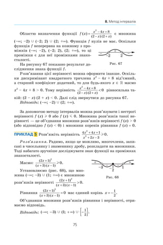 75
8. Метод інтервалів
Областю визначення функції f x
x x
x x
( )
( ) ( )
=
2
4 8
2 2
− +
− +
є множина
(–∞; –2) c (–2; 2) c (2; +∞). Функція f нулів не має. Оскільки
функція f неперервна на кожному з про-
міжків (–∞; –2), (–2;  2), (2; +∞), то ці
проміжки є для неї проміжками знако­
сталості.
На рисунку 67 показано результат до-
слідження знака функції f.
Розв’язання цієї нерівності можна оформити інакше. Оскіль-
ки дискримінант квадратного тричлена x2
 – 4x + 8 від’ємний,
а старший коефіцієнт додатний, то для будь-якого x ∈ R маємо
x2
 – 4x + 8  0. Тому нерівність
x x
x x
2
4 8
2 2
0
− +
− +

( ) ( )
рівносильна та-
кій: (2 – x) (2 + x)  0. Далі слід звернутися до рисунка 67.
Відповідь: (–∞; –2) c (2; +∞).
За допомогою методу інтервалів можна розв’язувати і нестрогі
нерівності f (x) l 0 або f (x) m 0. Множина розв’язків такої не-
рівності — це об’єднання множини розв’язків нерівності f (x)  0
(або відповідно f (x)  0) і множини коренів рівняння f (x) = 0.
Приклад  5  Розв’яжіть нерівність
4 4 1
2 3
2
2
0
x x
x x
+ +
+ −
l .
Розв’язання. Радимо, якщо це можливо, многочлени, запи-
сані в чисельнику і знаменнику дробу, розкладати на множники.
Тоді набагато зручніше досліджувати знак функції на проміжках
знакосталості.
Маємо:
( )
( ) ( )
.
2 1
3 1
2
0
x
x x
+
+ −
l
Установлюємо (рис. 68), що мно-
жина (–∞; –3) c (1; +∞) є множиною
розв’язків нерівності
( )
( ) ( )
.
2 1
3 1
2
0
x
x x
+
+ −

Рівняння
( )
( ) ( )
2 1
3 1
2
0
x
x x
+
+ −
= має єдиний корінь x = −
1
2
.
Об’єднавши множини розв’язків рівняння і нерівності, отри-
маємо відповідь.
Відповідь: ( ; ) ( ; ) .−∞ − + ∞ −{ }3 1
1
2
c c
+
– –
2–2
Рис. 67
+ +
1–3
2
1
–
––
Рис. 68
 