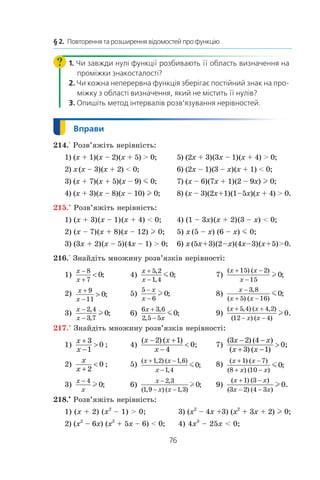 76
§ 2.  Повторення та розширення відомостей про функцію
1. Чи завжди нулі функції розбивають її область визначення на
проміжки знакосталості?
2. Чи кожна неперервна функція зберігає постійний знак на про-
міжку з області визначення, який не містить її нулів?
3. Опишіть метод інтервалів розв’язування нерівностей.
214.° Розв’яжіть нерівність:
1) (x + 1) (x – 2) (x + 5)  0;	 5) (2x + 3) (3x – 1) (x + 4)  0;
2) x  (x – 3) (x + 2)  0;	 6) (2x – 1) (3 – x) (x + 1)  0;
3) (x + 7) (x + 5) (x – 9) m 0;	 7) (x – 6) (7x + 1) (2 – 9x) l 0;
4) (x + 3) (x – 8) (x – 10) l 0;	 8) (x – 3) (2x + 1) (1 – 5x) (x + 4)  0.
215.° Розв’яжіть нерівність:
1) (x + 3) (x – 1) (x + 4)  0;	 4) (1 – 3x) (x + 2) (3 – x)  0;
2) (x – 7) (x + 8) (x – 12) l 0;	 5) x  (5 – x) (6 – x) m 0;
3) (3x + 2) (x – 5) (4x – 1)  0;	 6) x  (5x + 3) (2 – x) (4x – 3) (x + 5)  0.
216.° Знайдіть множину розв’язків нерівності:
1)
x
x
−
+

8
7
0; 	 4)
x
x
+
−
5 2
1 4
0
,
,
;m 	 7)
( ) ( )
;
x x
x
+ −
−
15 2
15
0l
2) x
x
+
−

9
11
0; 	 5)
5
6
0
−
−
x
x
l ;	 8)
x
x x
−
+ −
3 8
5 16
0
,
( ) ( )
;m
3)
x
x
−
−
2 4
3 7
0
,
,
;l 	 6)
6 3 6
2 5 5
0
x
x
+
−
,
,
;m 	 9)
( , ) ( , )
( ) ( )
.
x x
x x
+ +
− −
5 4 4 2
12 4
0l
217.° Знайдіть множину розв’язків нерівності:
1)
x
x
+
−

3
1
0 ;	 4)
( ) ( )
;
x x
x
− +
−

2 1
4
0 	 7)
( ) ( )
( ) ( )
3 2 4
3 1
0
x x
x x
− −
+ −
 ;
2)
x
x +

2
0 ;	 5) ( , ) ( , )
,
;
x x
x
+ −
−
1 2 1 6
1 4
0m 	 8) ( ) ( )
( ) ( )
;
x x
x x
+ −
+ −
1 7
8 10
0m
3)
x
x
− 4
0l ;	 6)
x
x x
−
− −
2 3
1 9 1 3
0
,
( , ) ( , )
;l 	 9)
( ) ( )
( ) ( )
.
x x
x x
+ −
− −
1 3
3 2 4 3
0l
218.•
 Розв’яжіть нерівність:
1) (x + 2) (x2
– 1)  0;	 3) (x2
– 4x +3) (x2
+ 3x + 2) l 0;
2) (x2
– 6x) (x2
+ 5x – 6)  0;	 4) 4x3
– 25x  0;
 