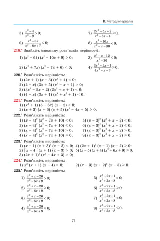77
8. Метод інтервалів
5)
x
x
2
2
4
9
0
−
−
 ;	 7)
2 5 2
3 4
2
2
0
x x
x x
− +
− −
l ;
6)
x x
x x
2
2
3
8 7
0
−
− +
m ; 	 8) x x
x x
3
2
16
30
0
−
− −
 .
219.•
 Знайдіть множину розв’язків нерівності:
1) (x2
– 64) (x2
– 10x + 9) l 0;	 3)
x x
x
2
2
12
36
0
− −
−
m ;
2) (x2
+ 7x) (x2
– 7x + 6)  0;	 4)
3 2 1
4 3
2
2
0
x x
x x
+ −
− −
l .
220.•
 Розв’яжіть нерівність:
1) (2x + 1) (x – 3) (x2
+ 4)  0;	
2) (2 – x) (3x + 5) (x2
– x + 1)  0;
3) (3x2
– 5x – 2) (2x2
+ x + 1)  0;	
4) (4 – x) (3x + 1) (x4
+ x2
+ 1)  0.
221.•
 Розв’яжіть нерівність:
1) (x4
+ 1) (5 – 6x) (x – 2)  0;	
2) (x + 3) (x + 6) (x + 5) (x2
– 4x + 5) l 0.
222.•
 Розв’яжіть нерівність:
1) (x – 4)2
(x2
– 7x + 10)  0;	 5) (x – 3)2
(x2
+ x – 2)  0;
2) (x – 4)2
(x2
– 7x + 10) m 0;	 6) (x – 3)2
(x2
+ x – 2) m 0;
3) (x – 4)2
(x2
– 7x + 10)  0;	 7) (x – 3)2
(x2
+ x – 2)  0;
4) (x – 4)2
(x2
– 7x + 10) l 0;	 8) (x – 3)2
(x2
+ x – 2) l 0.
223.•
 Розв’яжіть нерівність:
1) (x – 1) (x + 3)2
(x – 2)  0;	 4) (2x + 1)2
(x – 1) (x – 2) l 0;
2) | x – 4 | (x + 1) (x – 3)  0;	 5) (x – 5) (x + 4) (x2
+ 6x + 9) l 0.
3) (2x + 1)2
(x2
– 4x + 3)  0;
224.•
 Розв’яжіть нерівність:
1) x2
(x + 1) (x – 4)  0;	 2) (x – 3) (x + 2)2
(x – 5) l 0.
225.•
 Розв’яжіть нерівність:
1) x x
x x
2
2
20
6 9
0
+ −
− +
 ;	 5)
x x
x x
2
2
2 1
2 8
0
− +
+ −
 ;
2)
x x
x x
2
2
20
6 9
0
+ −
− +
l ; 	 6)
x x
x x
2
2
2 1
2 8
0
− +
+ −
l ;
3)
x x
x x
2
2
20
6 9
0
+ −
− +
 ;	 7)
x x
x x
2
2
2 1
2 8
0
− +
+ −
 ;
4)
x x
x x
2
2
20
6 9
0
+ −
− +
m ; 	 8)
x x
x x
2
2
2 1
2 8
0
− +
+ −
m .
 