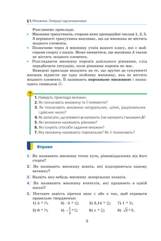 8
§ 1. Множини. Операції над множинами
Розглянемо приклади.
Множина трикутників, сторони яких пропорційні числам 1, 2, 5.••
З нерівності трикутника випливає, що ця множина не містить
жодного елемента.
Позначимо через•• A множину учнів вашого класу, які є май-
страми спорту з шахів. Може виявитися, що множина A також
не містить жодного елемента.
Розглядаючи множину коренів довільного рівняння, слід••
передбачити ситуацію, коли рівняння коренів не має.
Наведені приклади вказують на те, що зручно до сукупності
множин віднести ще одну особливу множину, яка не містить
жодного елемента. Її називають порожньою множиною і позна-
чають символом ∅.
1. Наведіть приклади множин.
2. Як позначають множину та її елементи?
3. Як позначають множини натуральних, цілих, раціональних
і дійсних чисел?
4. Як записати, що елемент a належить (не належить) множині A?
5. Які множини називають рівними?
6. Які існують способи задання множин?
7. Яку множину називають порожньою? Як її позначають?
1.° Як називають множину точок кута, рівновіддалених від його
сторін?
2.° Як називають множину вовків, які підкорюються одному
ватажку?
3.° Назвіть яку-небудь множину запорізьких козаків.
4.° Як називають множину вчителів, які працюють  в  одній
­школі?
5.° Поставте замість зірочки знак ∈ або ∉ так, щоб отримати
правильне твердження:
1) 5 * ;	 3) –5 * ;	 5) 3,14 * ;	 7) 1 * R;
2) 0 * ;	 4) −
1
2
* ; 	 6) π * ;	 8) 2 * .
 