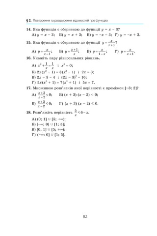 82
§ 2.  Повторення та розширення відомостей про функцію
14. Яка функція є оберненою до функції y = x – 3?
А) y = x – 3;	 Б) y = x + 3;	 В) y = –x – 3;	 Г) y = –x + 3.
15. Яка функція є оберненою до функції y
x
x
=
+1
?
А) y
x
x
=
−1
; 	 Б) y
x
x
=
+1
;	 В) y
x
x
=
−1
; 	 Г) y
x
x
=
+1
.
16. Укажіть пару рівносильних рівнянь.
А) x
x x
2 1 1
+ = і  x2
 = 0;
Б) 2x (x2
 – 1) = 3 (x2
 – 1) і  2x = 3;
В) 2x – 3 = 4 і  (2x – 3)2
 = 16;
Г) 5x (x2
 + 1) = 7 (x2
 + 1) і  5x = 7.
17. Множиною розв’язків якої нерівності є проміжок [–3; 2]?
А)
x
x
+
−

3
2
0; 	 В) (x + 3) (x – 2)  0;
Б)
x
x
+
−
3
2
0m ; 	 Г) (x + 3) (x – 2) m 0.
18. Розв’яжіть нерівність
5
6
x
xm − .
А) (0; 1] c [5; +∞);
Б) (–∞; 0) c [1; 5];	
В) [0; 1] c [5; +∞);
Г) (–∞; 0] c [1; 5].
 