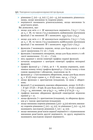 84
§ 2.  Повторення та розширення відомостей про функцію
рівняння¾¾ f1
(x) = g1
(x) і f2
(x) = g2
(x) називають рівносиль-
ними, якщо множини їх коренів рівні;
нерівності називають рівносильними, якщо множини їх¾¾
розв’язків рівні.
Ви дізналися, що:
якщо для всіх¾¾ x ∈ M виконується нерівність f (x0
) m f (x),
де x0
∈ M, то число f (x0
) називають найменшим значенням
функції f на множині M і записують min ( ) ( );
M
f x f x= 0
якщо для всіх¾¾ x ∈ M виконується нерівність f (x0
) l f (x),
де x0
∈ M, то число f (x0
) називають найбільшим значенням
функції f на множині M і записують max ( ) ( );
M
f x f x= 0
функцію¾¾ f називають парною, якщо для будь-якого x з об-
ласті визначення f (–x) = f (x);
функцію¾¾ f називають непарною, якщо для будь-якого x з об-
ласті визначення f (–x) = –f (x);
вісь ординат є віссю симетрії графіка парної функції;¾¾
початок координат є центром симетрії графіка непарної¾¾
функції;
графік функції¾¾ y = f (kx), де k  0, можна отримати, замі-
нивши кожну точку графіка функції y = f (x) на точку з тією
самою ординатою і абсцисою, поділеною на k;
функцію¾¾ y = f (x) називають оборотною, якщо для будь-якого
y0
∈ E (f) існує єдине x0
∈ D (f) таке, що y0
= f (x0
);
якщо функція є зростаючою (спадною), то вона є оборот-¾¾
ною;
функції¾¾ f і g називають взаємно оберненими, якщо: 1) D (f) =
= E (g) і E (f) = D (g); 2) для будь-якого x0
∈ D (f) з рівності
f (x0
) = y0
випливає, що g (y0
) = x0
, тобто g (f (x0
)) = x0
;
графіки взаємно обернених функцій симетричні відносно¾¾
прямої y = x;
якщо функція¾¾ f є зростаючою (спадною), то обернена функ-
ція g є також зростаючою (спадною);
якщо множина коренів рівняння¾¾ f2
 (x) = g2
 (x) містить множи-
ну коренів рівняння f1
(x) = g1
(x), то рівняння f2
(x) = g2
 (x)
називають наслідком рівняння f1
(x) = g1
(x);
якщо множина розв’язків першої нерівності є підмножиною¾¾
множини розв’язків другої нерівності, то другу нерівність
називають наслідком першої нерівності.
 