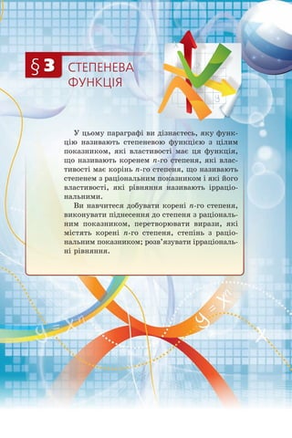 СТЕПЕНЕВА
ФУНКЦІЯ
§ 3
У цьому параграфі ви дізнаєтесь, яку функ­
цію називають степеневою функцією з цілим
показником, які властивості має ця функція,
що називають коренем n-го степеня, які влас­
тивості має корінь n-го степеня, що називають
степенем з раціональним показником і які його
властивості, які рівняння називають ірраціо­
нальними.
Ви навчитеся добувати корені n-го степеня,
виконувати піднесення до степеня з раціональ­
ним показником, перетворювати вирази, які
містять корені n-го степеня, степінь з раціо­
нальним показником; розв’язувати ірраціональ­
ні рівняння.
 