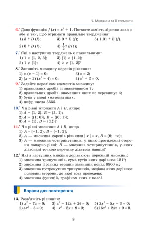 9
1.  Множина та її елементи
 6.° Дано функцію f (x) = x2
 + 1. Поставте замість зірочки знак ∈
або ∉ так, щоб отримати правильне твердження:
1) 3 * D (f);	 3) 0 * E (f);	 5) 1,01 * E (f).
2) 0 * D (f);	 4)
1
2
* ( );E f 	
 7.° Які з наступних тверджень є правильними:
1) 1 ∈ {1, 2, 3};	 3) {1} ∈ {1, 2};
2) 1 ∉ {1};	 4) ¾ ∉ {1, 2}?
 8.° Запишіть множину коренів рівняння:
1) x (x – 1) = 0;	 3) x = 2;
2) (x – 2) (x2
 – 4) = 0;	 4) x2
 + 3 = 0.
 9.° Задайте переліком елементів множину:
1) правильних дробів зі знаменником 7;
2) правильних дробів, знаменник яких не перевищує 4;
3) букв у слові «математика»;
4) цифр числа 5555.
10.•
 Чи рівні множини A і B, якщо:
1) A = {1, 2}, B = {2, 1};
2) A = {(1; 0)}, B = {(0; 1)};
3) A = {1}, B = {{1}}?
11.•
Чи рівні множини A і B, якщо:
1) 	A = [–1; 2), B = (–1; 2];
2) 	A — множина коренів рівняння | x | = x, B = [0; +∞);
3) 	A — множина чотирикутників, у яких протилежні сторо-
ни попарно рівні; B — множина чотирикутників, у яких
діагоналі точкою перетину діляться навпіл?
12.•
Які з наступних множин дорівнюють порожній множині:
1) 	множина трикутників, сума кутів яких дорівнює 181°;
2) 	множина гірських вершин заввишки понад 8800 м;
3) 	множина гострокутних трикутників, медіана яких дорівнює
половині сторони, до якої вона проведена;
4) 	множина функцій, графіком яких є коло?
13. Розв’яжіть рівняння:
1) x2
 – 7x = 0; 3) x2
 – 12x + 24 = 0;	 5) 2x2
 – 5x + 3 = 0;
2) 4x2
 – 5 = 0; 4) –x2
 – 8x + 9 = 0;	 6) 16x2
 + 24x + 9 = 0.
 