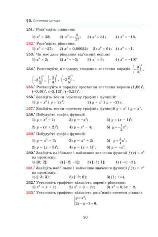 90
§ 3.  Степенева функція
251.° Розв’яжіть рівняння:
1) x5
 = 32;	 2) x3 8
27
= − ; 	 3) x4
 = 81;	 4) x4
 = –16.
252.° Розв’яжіть рівняння:
1) x3
 = –27;	 2) x5
 = 0,00032; 3) x6
 = 64;	 4) x8
 = –1.
253.° Чи має дане рівняння від’ємний корінь:
1) x6
 = 2;	 2) x5
 = –3;	 3) x7
 = 9;	 4) x6
 = –10?
254.•
 Розташуйте в порядку спадання значення виразів −( )3
4
5
,
−( )2
1
3
5
, −( )2
3
5
, −( )2
2
5
5
.
255.•
 Розташуйте в порядку зростання значення виразів (1,06)4
,
(–0,48)4
, (–2,12)4
, (–3,25)4
.
256.•
Знайдіть точки перетину графіків функцій:
1) y = x6
і y = 2x4
;	 2) y = x4
і y = –27x.
257.•
Знайдіть точки перетину графіків функцій y = x5
і y = x3
.
258.•
Побудуйте графік функції:
1) y = x3
 – 1;	 3) y = –x3
; 	 5) y = (x – 1)4
;
2) y = (x + 2)3
; 	 4) y = x4
 – 4;	 6) y x= −
1
2
4
.
259.•
 Побудуйте графік функції:
1) y = x3
 + 3;	 3) y = x4
 + 2;	 5) y x=
1
4
3
;
2) y = (x – 3)3
;	 4) y = (x + 1)4
;	 6) y = –x4
.
260.•
Знайдіть найбільше і найменше значення функції f (x) = x8
на проміжку:
1) [0; 2];	 2) [–2; –1]; 	 3) [–1; 1]; 	 4) (–∞; –2].
261.•
 Знайдіть найбільше і найменше значення функції f (x) = x5
на проміжку:
1) [–3; 3];	 2) [–2; 0];	 3) [1; +∞).
262.•
 Установіть графічно кількість коренів рівняння:
1) x8
 = x + 1;	 2) x5
 = 3 – 2x;	 3) x4
 = 0,5x – 2.
263.•
 Установіть графічно кількість розв’язків системи рівнянь
y x
x y
=
− − =



6
2 3 0
,
.
 