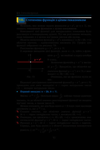 92
§ 3.  Степенева функція
	 10.	 Степенева функція з цілим показником
Функцію, яку можна задати формулою y = xn
, де n ∈ , на-
зивають степеневою функцією з цілим показником.
Властивості цієї функції для натурального показника було
розглянуто в попередньому пункті. Тут ми розглянемо випадки,
коли показник n є цілим від’ємним числом або нулем.
Областю визначення функції y = x0
є множина (–∞; 0) c (0; +∞),
областю значень — одноелементна множина {1}. Графік цієї
функції зображено на рисунку 73.
Розглянемо функцію y = x–n
, де n ∈ .
З окремим випадком цієї функції, коли n = 1, тобто з функ-
цією y
x
=
1
, ви знайомі з курсу алгебри
8 класу.
Запишемо функцію y = x–n
у вигля-
ді y
x
n
=
1
. Зрозуміло, що областю ви-
значення функції y = x–n
, n ∈ , є мно-
жина (–∞; 0) c (0; +∞).
Очевидно, що ця функція нулів не
має.
Подальші дослідження властивостей функції y = x–n
, де n ∈ ,
проведемо для двох випадків: n — парне натуральне число
і n — непарне натуральне число.
Перший випадок:•• n = 2k, k ∈ .
Маємо: x k
k
x
−
=2
2
1
. Оскільки вираз
1
2
x
k
набуває тільки додатних
значень, то до області значень розглядуваної функції не входять
від’ємні числа, а також число 0.
Можна показати, що для будь-якого a  0 існує таке значення
аргументу x, що x–2k
 = a.
Сказане означає, щоªª областю значень функції y = x–n
,
де n — парне натуральне число, є множина (0; +∞).
Очевидно, щоªª проміжки (–∞; 0) і (0; +∞) є проміжками зна-
косталості функції y = x–n
, де n — парне натуральне число.
Функціяªª y = x–n
, де n — парне натуральне число, є парною.
Справді, для будь-якого x з області визначення виконується
рівність ( ) .
( )
− = = =− −
−
x xk
k k
k
x x
2
2 2
21 1
Рис. 73
 