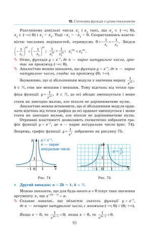 93
10. Степенева функція з цілим показником
Розглянемо довільні числа x1
і x2
такі, що x1
∈ (–∞; 0),
x2
 ∈ (–∞; 0) і x1
  x2
. Тоді –x1
  –x2
  0. Скориставшись власти-
вістю числових нерівностей, отримуємо 0
1 1
1 2
 −  −
x x
. Звідси
−


  −



1 1
1
2
2
2
x x
k k
;
1 1
1
2
2
2
x x
k k
 ; x xk k
1
2
2
2− −
 .
Отже,ªª функція y = x–n
, де n — парне натуральне число, зрос-
тає на проміжку (–∞; 0).
Аналогічно можна показати, щоªª функція y = x–n
, де n — парне
натуральне число, спадає на проміжку (0; +∞).
Зауважимо, що зі збільшенням модуля x значення виразу
1
2
x
k
,
k ∈ , стає все меншим і меншим. Тому відстань від точки гра-
фіка функції y
x
k
=
1
2
, k ∈ , до осі абсцис зменшується і може
стати як завгодно малою, але ніколи не дорівнюватиме нулю.
Аналогічно можна встановити, що зі збільшенням модуля орди-
нати відстань від точки графіка до осі ординат зменшується і може
стати як завгодно малою, але ніколи не дорівнюватиме нулю.
Отримані властивості дозволяють схематично зобразити гра­-
фік функції y = x–n
, де n — парне натуральне число (рис. 74).
­Зокрема, графік функції y
x
=
1
2
зображено на рисунку 75.
Рис. 74 Рис. 75
Другий випадок:•• n = 2k – 1, k ∈ .
Можна показати, що для будь-якого a ≠ 0 існує таке значення
аргументу x, що x–(2k – 1)
 = a.
Сказане означає, щоªª областю значень функції y = x–n
,
де n — непарне натуральне число, є множина (–∞; 0) c (0; +∞).
Якщо x  0, то
1
2 1
0
x
k −
 ; якщо x  0, то
1
2 1
0
x
k −
 .
 