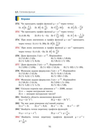 96
§ 3.  Степенева функція
272.° Чи проходить графік функції y = x–4
через точку:
1) A 2
1
16
; ;( ) 	 2) B −( )2
1
8
; ; 	 3) C
1
3
81; ;( ) 4) D 2
1
4
; ?−( )
273.° Чи проходить графік функції y = x–5
через точку:
1) A (0; 0);	 2) B (–1; –1);	 3) C
1
2
32; ;( ) 4) D − −( )3
1
243
; ?
274.° При яких значеннях a графік функції y = ax–3
проходить
через точку: 1) A (–5; 20); 2) B 2
1
24
; ?( )
275.° При яких значеннях a графік функції y = ax–4
проходить
через точку: 1) A (3; –3); 2) B −( )2
1
2
; ?
276.° Дано функцію f (x) = x–19
. Порівняйте:
1) f (1,6) і f (2);	 3) f (–9,6) і f (9,6);
2) f (–5,6) і f (–6,5);	 4) f (0,1) і f (–10).
277.° Дано функцію f (x) = x–25
. Порівняйте:
1) f (18) і f (16);	 2) f (–42) і f (2,5);	 3) f (–32) і f (–28).
278.° Функцію задано формулою f (x) = x–16
. Порівняйте:
1) f (1,6) і f (2,2);	 3) f (–3,4) і f (3,4);
2) f (–4,5) і f (–3,6);	 4) f (–18) і f (3).
279.° Функцію задано формулою f (x) = x–40
. Порівняйте:
1) f (6,2) і f (5,5);	 3) f (24) і f (–24);
2) f (–1,6) і f (–1,7);	 4) f (–8) і f (6).
280.° Скільки коренів має рівняння x–n
 = 2500, якщо:
1) n — парне натуральне число;	
2) n — непарне натуральне число?
281.° Знайдіть область визначення функції:
1) y = (x–1
)–1
;	 2) y = ((x – 2)–2
)–2
.
282.° Чи має дане рівняння від’ємний корінь:
1) x–6
 = 2;	 2) x–5
 = 0,3;	 3) x–7
 = –3;	 4) x–8
 = –2?
283.•
Знайдіть точки перетину графіків функцій:
1) y = x і y = x–3
;	 2) y = x–2
і  y x=
1
8
.
284.•
  Знайдіть точки перетину графіків функцій y = x–4
і 
y x=
1
32
.
 