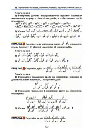 12. Перетворення виразів, які містять степені з раціональним показником
Розв' ЯЗ СІ ння
1) Розкриємо дужки, використовуючи правило множення
многочленів, формулу різниці квадратів, а потім зведемо подіб-
ні'доданки:
(За0,3
+ Ь0
'2
) (а0
'3
- 4Ь°-2
) - (а0 3
+ 2іЛ2
) (а0
-3
- 2Ь0
-2
) =
= За0,в
- 12a"'V'2
+ аоя
Ь°'г
- 4Ьм
- а0
"6
+ 4Ь0А
= 2а0 6
- lla0
'3
b0
'2
.
2) Маємо: (a12
-&12
~)(а* + a12
b'~2
+ Ьв
) + (а® + fts
) =(а12
) -(б12
)
/ і2
І 1 / І2
І І і I I і І і і
+ Ue
j +2ав
Ь1і
+Ь*І = a* ~bl
+al
+2а*Ь* +Ь* = 2а4
+2а*Ь*. •
ПРИКЛАД 2 Розкладіть на множники вираз а2
-Ьл
, використо-
вуючи формулу: 1) різниці квадратів; 2) різниці кубів.
Розв'язання
ш . - Ш
иг.- W U
І 5 11 і і
ПРИКЛАД 3 Скоротіть дріб: 1) 2) »'+3
*''4
• 3 ) 3 2
* ~ X
f .
д2„аз Ь~3
-9с~2
4а
-23
Розв'язання
1) Розкладемо знаменник дробу на множники, винісши за
дужки спільний множник, і скоротимо дріб:
і і
4д3
4а3
4
і і - 11 1  1 -
а2
-а3
а3
vae
a e
- l .
2) Розклавши чисельник і знаменник дробу на множники,
отримуємо:
5 І 1
Ь1
+ЗЬ2
с4
6*1У + 3с*)1 ^
і і І
Ь3
-9с2 1
[б3
-Зс4
) (b3
+3с*)
і і і/ і
, , З23
-163
16а
І23
- і) 163
/іб3
„І -
3) Маємо: — — = ~ГГ1 Г = V = 8 3
= 2 .
43
-2® 2а
і і
ПРИКЛАД І Спростіть вираз + 2
** " 2 1 6
1 1 2
х3
-2 Xі
+2 Xs
-
103
4
 