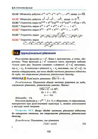 § 3. Степенева функція
12.18.' Обчисліть добуток ж1,2
• ж1
'3
• х1л
• ж1
'5
•... • ж8
'8
, якщо х = ^2.
І І І і
12.19." Обчисліть добуток х2
-х4
~х8
•...•х6
*, якщо х = 2
12.20." Спростіть вираз (а0
'125
+ t>°'75
) (а0,25
+ б1
'5
) (а0,5
+ Ь3
) (а + ft6
).
12.21." Спростіть вираз а0
-2
+ а0,5
+ а0
-8
+ а і д
+ ... + а7
'1
.
12.22." Спростіть вираз b12J
- Ь1
™ + Ь12
's
- Ь12
'4
+ ... + Ь3
'3
.
12.23." Спростіть вираз
12.24." Спростіть вираз
4 • га - о
а3
'8
+ а3
-% + a8
'4
b2
+ а3
'2
Ь3
+ ... + a°'V8
+ Ь19
'
g™ _х *у М + д.4,8^0,6 _ д.3.6у0,9 + х2АуІ,г _ + ^
х^+у™
Ірраціональні рівняння
Розглянемо функцію у = Xя
. Вона є зростаючою, а отже, обо-
ротною. Тому функція у = ж3
кожного свого значення набуває
тільки один раз. Іншими словами: з рівності х = х випливає,
що ж, = х2. А оскільки з рівності ж, = х2 випливає, що х3
=х2 , то
можна стверджувати, що коли обидві частини рівняння піднести
до куба, то отримаємо рівняння, рівносильне даному,
ПРИКЛАД 1 Розв'яжіть рівняння л/2х + 1 = -3.
Розв'язання. Підносячи обидві частини рівняння до куба,
отримаємо рівняння, рівносильне даному. Маємо:
( ^ + Т ) 3
= ( - 3 ) 3
;
2х + 1 = -27;
ж = -14.
Відповідь; —14,
Оскільки функція у - x2k + 1
, k є N, є оборотною, то міркування,
використані при розв'язуванні прикладу 1, можна узагальнити
у вигляді такої теореми.
Т е о р е м а 13.1. Якщо обидві частини рівняння піднести
до непарного степеня, то отримаємо рівняння, рівносильне
даному.
Доведення. Покажемо, що рівняння
/ (X) = g (х) (1)
108
 