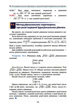 14. Метод рівносильних перетворень при розв'язуванні ірраціональних рівнянь
13.21." При яких значеннях параметра а рівняння
ах -1 = І8х~х2
-15 має єдиний розв'язок?
13.22." При яких значеннях параметра о рівняння
<І4х-х2
-З =х-а має єдиний розв'язок?
НМетод рівносильних перетворень
при розв'язуванні ірраціональних рівнянь
Ви знаєте, що сторонні корені рівняння можна виявити в ре-
зультаті перевірки.
Коли йдеться про перевірку як про етап розв'язування рівнян-
ня, неможливо уникнути проблеми її технічної реалізації. На-
приклад, число е коренем рівняння УІ2Х-5 + 'х + 2 - '2х+1.
Щоб у цьому переконатися, потрібно провести значну обчислю-
вальну роботу.
Для подібних ситуацій можливий інший шлях розв'язування —
метод рівносильних перетворень.
Т е о р е м а 14.1. Рівняння виду уjf (де) = ^jg(х) рівносильне
системі
f(x) = g(x),
f(*)> 0.
Доведення. Нехай число а є коренем даного рівняння. Тоді
yjf (а) = yjg (а). Звідси f (а) > 0. Обидві частини числової рівності
піднесемо до квадрата. Отримаємо правильну числову рівність
f (а) = g (а). Таким чином, число а є розв'язком системи.
Нехай число ß є розв'язком системи, тобто
j/(ß) = S(ß),
l/(ß)>0.
Звідси отримуємо, що g (ß) 5s
0. З того, що невід'ємні числа
f (ß) і g (ß) рівні, випливає, що ^/(ß) = yjg (ß). Отже, число ß є
коренем даного рівняння.
Таким чином, кожний розв'язок даного рівняння є розв'язком
системи, і навпаки, кожний розв'язок системи є розв'язком да-
ного рівняння. Отже, множини розв'язків рівняння і системи
рівні. А
113
 