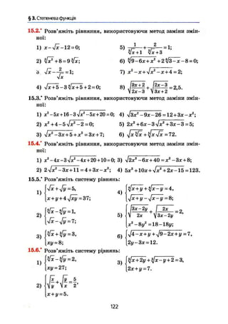 § 3. Степенева функція
15.2.° Розв'яжіть рівняння, використовуючи метод заміни змін-
ної:
1) ж-і/ж-12 = 0;
2) 3
J7 + 8 = 9&c;
ь sfx—7==1;
х
5j 1 і 2 _
Уж + 1 Уж + 3
6) У9-6ж + ж2
+2^3-ж-8 = 0;
7) ж2
-ж+%/жа
-ж + 4 = 2;
4) 7 ^ 7 5 - 3 ^ ^ 7 5 + 2 = 0; 8) М М = 2 5 <
2x-3  Зх +2
15.3.' Розв'яжіть рівняння, використовуючи метод заміни змін-
ної:
1) ж2
-5ж+16-з7*г
~5х+20=0; 4) Узж2
-9ж-26 = 12+Зж-ж2
;
2) ж2
+ 4-5л/жг
-2 = 0; 5) 2жг
+6ж-3л/ж2
+3ж-3 = 5;
3) 7ж2
-Зж + 5+ж2
=Зж + 7; 6) • J x k f x = 72.
15.4.* Розв'яжіть рівняння, використовуючи метод заміни змін-
ної:
1) -4ж-3л/ж2
-4ж + 20 + 10 = 0; 3) ч/2ж2
-6ж + 40 = ж2
-Зж + 8;
2) 27жг
-Зж + 11 = 4+Зж-ж2
; 4) 5ж2
+10ж+л/ж2
+ 2ж-15 = 123.
15.5.* Розв'яжіть систему рівнянь:
1)
2)
[Уж+Уг/=5,
(ж + у+4ч/жу = 37;
[л/Ж-УУ = 7;
4)
5)
3 ) 6 )
[жу = 8;
15.6.* Розв'яжіть систему рівнянь:
1)
2)
[ху=27;
х + у = 5.
3)
$х + у + $х-у=4,
[$х + у-$х-у = 8;
І 2х _2
V 2ж  Зх - 2у
ж2
- 8у2
= 18 - 18і/;
$4~х + у+$9-2х + у=7,
[2у-3х = 12.
($х + 2у + $х-у + 2 = 3,
[2х + у = 7.
122
 