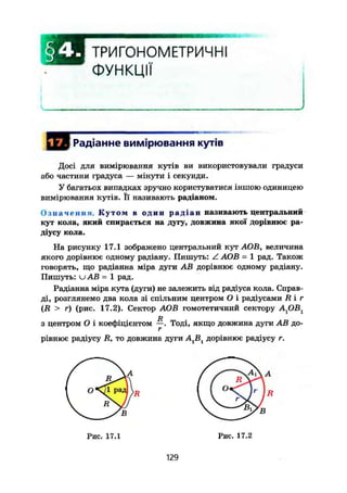 ТРИГОНОМЕТРИЧНІ
ФУНКЦІЇ
, J Радіанне вимірювання кутів
Досі для вимірювання кутів ви використовували градуси
або частини градуса — мінути і секунди.
У багатьох випадках зручно користуватися іншою одиницею
вимірювання Кутів. Її називають радіаном.
Означення. Кутом в один р а д і а н називають центральний
кут кола, який спирається на дугу, довжина якої дорівнює ра-
діусу кола.
На рисунку 17.1 зображено центральний кут .АОВ, величина
якого дорівнює одному радіану. Пишуть: Z АОВ = 1 рад. Також
говорять, що радіанна міра дуги AB дорівнює одному радіану.
Пишуть: и AB = 1 рад.
Радіанна міра кута (дуги) не залежить від радіуса кола. Справ-
ді, розглянемо два кола зі спільним центром О і радіусами R і г
(R > г) (рис. 17.2). Сектор АОВ гомотетичний сектору АрВх
D
з центром О і коефіцієнтом —. Тоді, якщо довжина дуги AB до-
г
рівнює радіусу R, то довжина дуги А, В, дорівнює радіусу г.
129
 