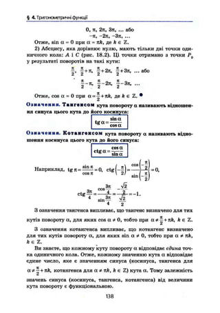 § 4.Триїономегричні функції
0, п, 2л, Зл, ... або
—я, —2л, —Зтї, ...
Отже, sin а = 0 при а = лк, де к є Z.
2) Абсцису, яка дорівнює нулю, мають тільки дві точки оди-
ничного кола: А і С (рис. 18.2). Ці точки отримано з точки PQ
у результаті поворотів на такі кути:
або
I ' | +
ї + 2 л
' f + 3 7 t
'
f-я, §-2тг, f-Зті, ...
Отже, cos а = 0 при а - ^ + лИ, де ft є Z. •
А
О з н а ч е н н я . Т а н г е н с о м кута повороту а називають відношен-
ня синуса цього кута до його косинуса:
t g a =
sin a
cosa
О з н а ч е н н я . К о т а н г е н с о м кута повороту а називають відно-
шення косинуса цього кута до його синуса:
cosa
ctg a = -.— ••&
sin a
Наприклад, = = ctg
COS TT ( - ! ) = -
sin
(-1).
cos-Ъп Я
-О,
, 37t 4 X ,
^ T ' - f c - l f — ^
S I N - - YJL
4 2
З означення тангенса випливає, що тангенс визначено для тих
кутів повороту а, для яких cos а # 0, тобто при a * ~ + rck, А є Z.
СІ
З означення котангенса випливає, що котангенс визначено
для тих кутів повороту а, для яких sin а Ф 0, тобто при а * nk,
k є Z.
Ви знаєте, що кожному куту повороту а відповідає єдина точ-
ка одиничного кола. Отже, кожному значенню кута а відповідає
єдине число, яке є значенням синуса (косинуса, тангенса для
а* —+Jtfe, котангенса для a лк, k є
£л
кута а. Тому залежність
значень синуса (косинуса, тангенса, котангенса) від величини
кута повороту є функціональною.
138
 