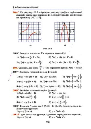 § 4.Триїономегричні функції
20.4/ На рисунку 20.6 зображено частину графіка періодичної
функції, період якої дорівнює Т. Побудуйте графік цієї функції
на проміжку [-25"; 27і
].
У і
0 1ч ж
т 0 Z ж
а) б)
Рис. 20.6
20.5/ Доведіть, що число Т є періодом функції' /:
1) /(JC) = C O S | , Т = 8тг; 3 ) f (Ж) = ctg их, Т = 3 ;
2) 1 (X) = tg Зж, T = 4) f (X) - sin <5* - 2), T =
2к
20.6.' Доведіть, що числа — і -4я є періодами функції / (ж) = cos Зж.
О
ф 20.7/ Знайдіть головний період функції:
1) / (ж) = cos (Зх + 1); 4) f (ж) = sin 2лх; 7) /"(*) = { 6ж + | };
2) f(x) = tg (2ж + 1); 5) /(ж) = сов >/Зж; 8) f(x)= { -Лх };
3) / (ж) = ctg (-7ж + 2); 6) / (ж) = tg (4пх - 3); 9) / (ж) = { пх + ~ }.
20.8/ Знайдіть головний період функції:
1) / (ж) - sin (Зж - 1); 4) f (ж) = cos кх;
2) f (ж)=cos (|+2); 5) f (ж) = ctg (І+4);
3 ) / M = tg(-x + l); , 6) /(ж) = { | - 2 } .
20.9.° Функція / така, що D (f) П [-1; 1] Ф 0. Доведіть, що є пе-
ріодичною функція:
1) у = f (cos ж); 2) у = f (sin ж).
20.10/ Для довільної функції / доведіть періодичність функції:
1) V = f (tg ж); 2) у = f (ctg ж).
158
 