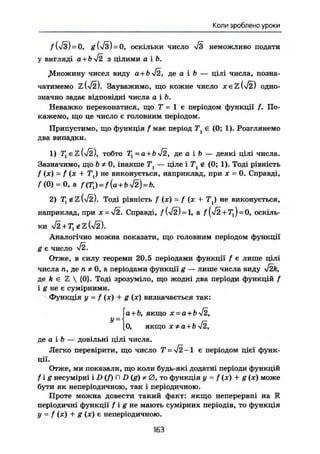 Коли зроблено уроки
f U з ) = 0, g ш = 0, оскільки число неможливо подати
у вигляді а + Ь^І2 з цілими а і Ь.
.Множину чисел виду a+b-j2, де а і ft — цілі числа, позна-
чатимемо
ъШ. Зауважимо, що кожне число х є гШ одно-
значно задає відповідні числа а і Ь.
Неважко переконатися, що Т = 1 є періодом функції f. По-
кажемо, що це число є головним періодом.
Припустимо, що функція f має період Т є (0; 1). Розглянемо
два випадки.
1) T^eZWij), тобто Tl=a + b-j2, де а і b — деякі цілі числа.
Зазначимо, що ЬФ 0, інакше Т, — ціле і Т ^ і (0; 1). Тоді рівність
f (ж) = f (х + Тг) не виконується, наприклад, при х = 0. Справді,
f(0) = 0, a f(T,)=f{a+byf2)=b.
2) Тг g TL (/2). Тоді рівність f (х) = f (х + Tt) не виконується,
наприклад, при х
Справді, = а f(-j2 + Tl)=0, оскіль-
ки + e z U 2 ) .
Аналогічно можна показати, що головним періодом функції
g є число
V2.
Отже, в силу теореми 20.5 періодами функції f є лише цілі
числа п, де п Ф 0, а періодами функції g — лише числа виду 4Zk,
де k є Z  {0}. Тоді зрозуміло, що жодні два періоди функцій f
і g не є сумірними.
Функція у - f (х) + g (ж) визначається так:
(а+Ь, якщо х = а+Ь!2,
0, якщо х Ф а + ЬV2,де а і & — довільні цілі числа.Легко перевірити, що число T=J2-1
є періодом цієї функ-
ції.
Отже, ми показали, що коли будь-які додатні періоди функцій
fig несумірні і D {f) П D (g) Ф 0 , то функція у = f (х) + g (ж) може
бути як неперіодичною, так і періодичною.
Проте можна довести такий факт: якщо неперервні на К
періодичні функції f і g не мають сумірних періодів, то функція
у = f (ж) + g (ж) є неперіодичною.163
 
