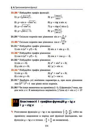 § 4.Триїономегричні функції
21.28." Побудуйте графік функції:
. . І І 2
_ Ч [COSJCI
1) У = {УІcosxj ; 5) У ^ 1
- ^ - ;
2) у = s i n X - !sin2
x; 6 ) у = c t g х s i n JE;
3) у = V-cos2
x; 7) у = ctgx j sinx |;
r~. 7 ол sin I x
4) y = jsmx-1; 8) y = . ' .
I sin je
21.29." Скільки коренів має рівняння sin х = j ^ ?
х
21.30." Скільки коренів має рівняння cosx =J
—1
?
4іс
21.31." Побудуйте графік рівняння:
1) sin п (х2
+ у2
) = 0; 2) sin х + sin у = 2.
21.32." Побудуйте графік рівняння:
1) cos п {X2
+ уг
) - 1; 2) cos х + cos у = -2.
21.33." Побудуйте графік рівняння:
1) sin X - 0; 3) Xі
+ sin2
х = 0;
2) у sin X = 0; 4) | у | = sin я.
21.34." Побудуйте графік рівняння:
1) sin у = 0; 3)у 2
+ cos2
х = 0;
2) X sin у - 0; 4) | у | = cos х.
21.35." Знайдіть усі значення параметра а, при яких рівняння
сойа2
- X2
=1 має рівно вісім коренів.
21.36.* Чи існує визначена на проміжку [-1; 1] функція / така, що
для всіх X е Е виконується нерівність І f (cos х) + sin X I < 1?
ШЯШ
Властивості і графіки функцій у = tg *
і у = ctg ж
^ Розглянемо функцію у = tg X на проміжку (— тобто на
проміжку завдовжки в період цієї функції (нагадаємо, що
функція у = tg X в точках —— і — не визначена).
Z СІ
174
 
