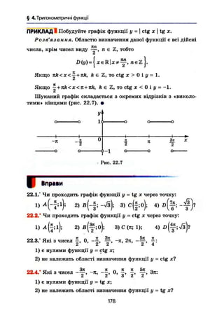 § 4.Триїономегричні функції
ПРИКЛАД і Побудуйте графік функції у =  ctg х  tg х.
Розв'язання. Областю визначення даної функції є всі дійсні
числа, крім чисел виду — , п є Z, тобто
= л є 2 J.
Якщо nk<x<~ + nk, k є Z, то ctg X > 0 і у = 1.
Якщо ^ + nk<x<n + nk, k є Z, то ctg X < 0 і у = -1,
Шуканий графік складається з окремих відрізків з «виколо-
тими» кінцями (рис. 22.7). •
-я
-о
к 7t
t - 1
- Рис. 22.7
З*
2
X
Вправи
22.1.° Чи проходить графік функції у = tg x через точку:
і > Ч " И ; 2
> ß
( - f = - 4 3
> c
( f 4 4 ) D
( ? ;
- #
22.2.* Чи проходить графік функції у - ctg х через точку:
1) 2) В ( Щ ; 3) С (я; 1); 4 ) 1 > ( ^ ; 7 з ) ?
on п • а ' ІГ П її Зя _ 5тс ТС .22.3. Які з чисел —, 0, ——, — , -я, 2л, ——, —:
2 ' 2' 2 ' 2 ' 4
1) є нулями функції у = ctg х;
2) не належать області визначення функції у = ctg лг?
nn i i a - 3It _ ТІ „ 71 К 5К і.22.4. Які з чисел ——, -л, --, О, —, Зя:
1) є нулями функції у = tg х;
2) не належать області визначення функції у = tg х?
178
о о
о
 