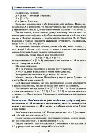 § 2. Елементи математичної логіки
Наприклад, пишуть:
А = {Київ — столиця України};
В s {5 > 7};
С = {число 2 просте}.
Будь-яке висловлення є або істинним, або хибним. Якщо ви-
словлення А є істинним, то говоритимемо, що йому поставлено
у відповідність число 1, якщо висловлення А хибне — то число 0.
Таким чином, якщо задано деяку множину висловлень, то
можна розглядати функцію f, областю визначення якої є ця мно-
жина, а областю значень — двоелементна множина {0, 1}. Таку
функцію f будемо називати функцією істинності. Наприклад,
якщо А = {10 і 5}, то f (А) = 1.
За допомогою логічних зв'язок, а саме слів «і», «або», «якщо ...,
то», «тоді і тільки тоді, коли...» тощо з наявних висловлень
можна будувати більш складні висловлення.
Наприклад, якщо задано два висловлення
А • {5 >3}, В з {5 = 3},
то висловлення С = {5 > 3} утворено з висловлень А і Л за допо-
могою сполучника * або».
Ще один приклад.
М ж {У Галини Василівни у городі росте бузина},
N = {У Галини Василівни в Києві живе дядько}.
Утворимо висловлення виду «якщо М, то N*.
Маємо: {якщо у Галини Василівни у городі росте бузина, то
у неї в Києві живе дядько}.
Цей приклад показує, що нові висловлення можна утворювати
з таких висловлень, які не зв'язані між собою за змістом.
Розглянемо висловлення С = {10 і 5 і 10 і 2). Воно складене
з двох висловлень: А = {10 : 5} і В = {10 : 2} за допомогою спо-
лучника «і». Висловлення С називають кон'юнкцією висловлень
А і В.
О з н а ч е н н я . Кон'юнкцією (або логічним добутком) двох
висловлень А і В називають висловлення, яке є істинним, коли
кожне з висловлень А і В істинне, і є хибним, коли хоча б одне
з них хибне.
Кон'юнкцію висловлень А'і В позначають так: А А В (читають:
«А і В» або «А кон'юнкція В»).
Повертаючись до прикладу, розглянутого вище, можна сказа-
ти, що висловлення С є висловленням А А В.
Також говорять, що висловлення С отримано з висловлень А
і В у результаті логічної операції кон'юнкції.
18
 
