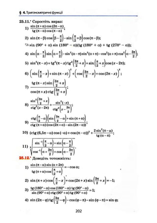 § 4. Тригонометричні функції
25.11.* Спростіть вираз:
sin (л + a) cos (2л - a).
tg (л-a) cos (л-a)
2) sin (ТЕ - ß) cos (ß -1) - sin + ß) cos (я - ß);
sin (90° + a) sin (180° - a)(tg (180° + a) + tg (270° - a));
4) sin (a - sin ( « + - sin2
( a
-»0 sin2
(a+л) - cos2
(a+л) cos2
(a - ЩJ;
5) sin2
(л - JC)+tg2
(л - де) tg2
+JCj + s i n + ж
Jc
°9
(x-2n);
6) ^sin^-xJ+sin(jt-x)j +^cos(^-xJ+cos(2n-x)j ;
7)
tg (n-x)sin(™+xj
cos (л + де) ctg ( у + X
8)
9)
sin (-х)
. 2(ЗК 
s i n
т+х
)
ctg (^ - aj (sin - aj + sin (л + a)J
ctg (л + a) (cos (2л + a) - sin (2л - a))'
10) (ctg (6,5л - a) cos (-a) + cos (я - a))2
+2 2 sin (л - a)
tg (a-rt)
11) О
У
< ш ' ( | — ) + . ц ( а - | )
26,12.' Доведіть тотожність:
_ sin (л-a) sin (a + 2л)
1) 1
^ = -cosa;
tgOt + a) cos|—+ aj
2) sin (л + де) cos ^ - деj + cos (2л + де) sin ( у + деj = -1;
g, tg (180° - a) cos (180° - a) tg (90° - a) _
sin (90° + a) ctg (90° +a) tg (90° +a) ~ '
4) sin(2rt-9)tg cos (tp-л)-sin (<p-rt) = sin 9;
202
 