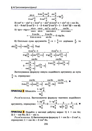 § 4. Тригонометричні функції
0 . а а . а
»4~ ~ 2 sin - cos - sin ~
sin а 2 2 2 ^ а
„ г а „ г а а 2
2 cos — 2 cos - ros- -
2 2 2
3) cos4
а - sin4
а = (cos2
а - sin2
a) (cos2
а + sin2
а) = cos 2a.
4) 1 - 8 sin2
ß cos2
ß = 1 - 2-4 sin2
ßcos2
ß = 1 - 2 sin2
2ß = cos 4ß.
5) t g a - c t g a = s i n a c o s a s i n Z a _ c o s 2 o t
coe2a
cos a sin a cos a sin a sin a cos a
2 cos 2a 2 cos 2a
2 sin a cos a sin 2a
= -2 ctg 2a.
6) Оскільки сума аргументів —-a і —+a дорівнює то
4 4 2
s i n ^ + a j - c o s j j - a j . Тоді
2cos2
a-l 2cos2
a-l
2 tg (J - a) sin2
(J+a) 2 tg ( | - a) cos2
( f - a)
cos 2a cos 2a
sin
2 p cos2
1"
cos
< ( H
( * _ „ ) 2Bin(f-a)cos(j-a)
Застосувавши формулу синуса подвійного аргументу до кута
- - а , отримуємо:
4
cos 2a cos 2a cos 2a _ ^ ^
2sin -aJcos|^-aJ sin||-2aj
cos 2a
1-tg211
ПРИКЛАД 3 Обчисліть §-.
tg-
8
Розв'язання. Застосовуючи формулу тангенса подвійного
і 71
і +„2 71
7 g
8 g
8 2 2
аргументу, отримуємо: = 2 = —т——-г = -2. •
« і * ( l . f ) « f
ПРИКЛАД 4 Подайте у вигляді добутку вираз: 1) 1 + cos 4a;
2) 1 - cos 6a; 3) 1 - sin a.
Розе' Я 3 d И ftЯ. 1) Застосовуючи формулу 1 + cos 2х = 2 cos2
х,
отримуємо: 1 + cos 4a = 2 cos2
2a.
206
 